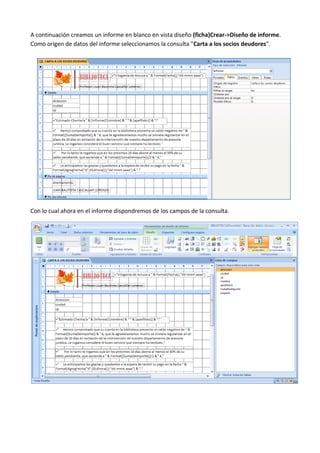 A continuación creamos un informe en blanco en vista diseño (ficha)Crear->Diseño de informe.
Como origen de datos del informe seleccionamos la consulta "Carta a los socios deudores".




Con lo cual ahora en el informe dispondremos de los campos de la consulta.
 