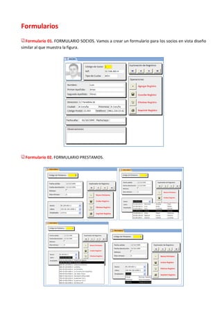 Formularios
  Formulario 01. FORMULARIO SOCIOS. Vamos a crear un formulario para los socios en vista diseño
similar al que muestra la figura.




  Formulario 02. FORMULARIO PRESTAMOS.
 