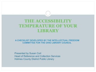 A CHECKLIST DEVELOPED BY THE INTELLECTUAL FREEDOM COMMITTEE FOR THE OHIO LIBRARY COUNCIL  THE ACCESSIBILITY TEMPERATURE OF YOUR LIBRARY Presented by Susan Corl Head of Reference and Collection Services Holmes County District Public Library 