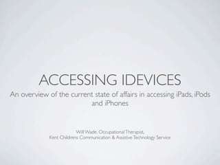 ACCESSING IDEVICES
An overview of the current state of affairs in accessing iPads, iPods
                         and iPhones


                          Will Wade, Occupational Therapist,
             Kent Childrens Communication & Assistive Technology Service
 