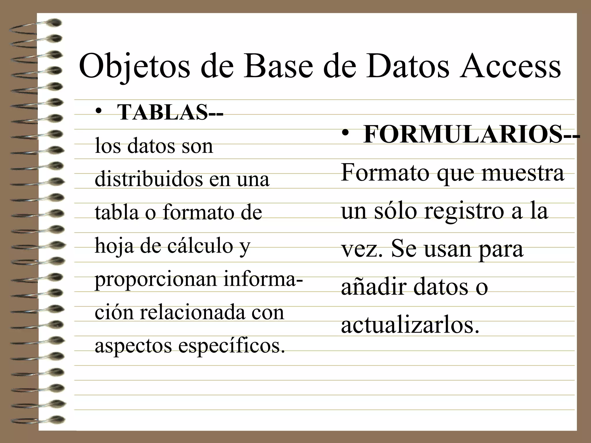 Objetos de Base de Datos Access
• TABLAS--
los datos son
distribuidos en una
tabla o formato de
hoja de cálculo y
proporcionan informa-
ción relacionada con
aspectos específicos.
• FORMULARIOS--
Formato que muestra
un sólo registro a la
vez. Se usan para
añadir datos o
actualizarlos.
 