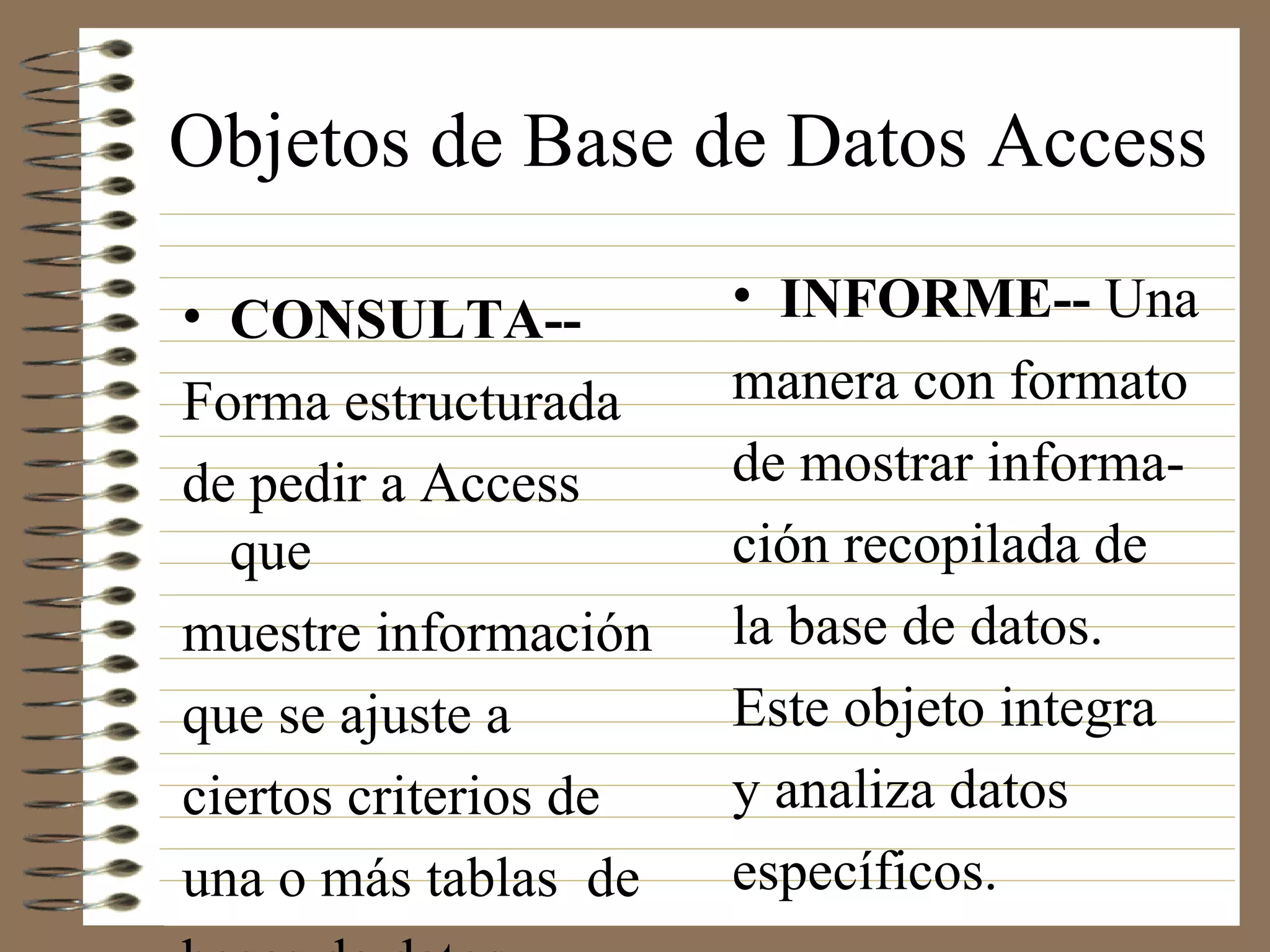 Objetos de Base de Datos Access
• INFORME-- Una
manera con formato
de mostrar informa-
ción recopilada de
la base de datos.
Este objeto integra
y analiza datos
específicos.
• CONSULTA--
Forma estructurada
de pedir a Access
que
muestre información
que se ajuste a
ciertos criterios de
una o más tablas de
 