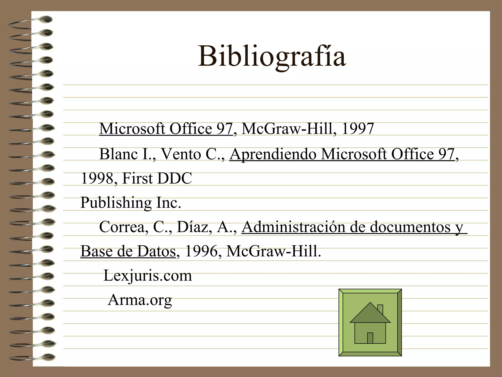Bibliografía
Microsoft Office 97, McGraw-Hill, 1997
Blanc I., Vento C., Aprendiendo Microsoft Office 97,
1998, First DDC
Publishing Inc.
Correa, C., Díaz, A., Administración de documentos y
Base de Datos, 1996, McGraw-Hill.
Lexjuris.com
Arma.org
 