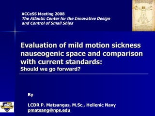 Evaluation of mild motion sickness nauseogenic space and comparison with current standards: Should we go forward? ACCeSS Meeting 2008 The Atlantic Center for the Innovative Design and Control of Small Ships   By LCDR P. Matsangas, M.Sc., Hellenic Navy [email_address]   