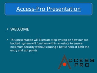 WELCOME,[object Object],This presentation will illustrate step by step on how our pre-booked  system will function within an estate to ensure maximum security without causing a bottle neck at both the entry and exit points.,[object Object]