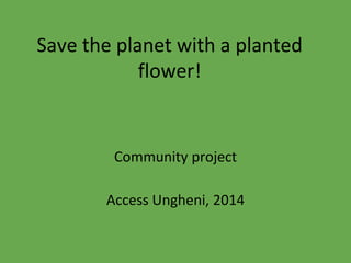 Save the planet with a planted
flower!
Community project
Access Ungheni, 2014
 