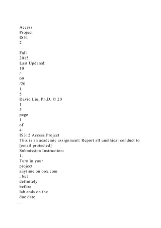 Access
Project
IS31
2
—
Fall
2015
Last Updated:
10
/
09
/20
1
5
David Liu, Ph.D. © 20
1
5
page
1
of
4
IS312 Access Project
This is an academic assignment: Report all unethical conduct to
[email protected]
Submission Instruction:
1.
Turn in your
project
anytime on box.com
, but
definitely
before
lab ends on the
due date
.
 