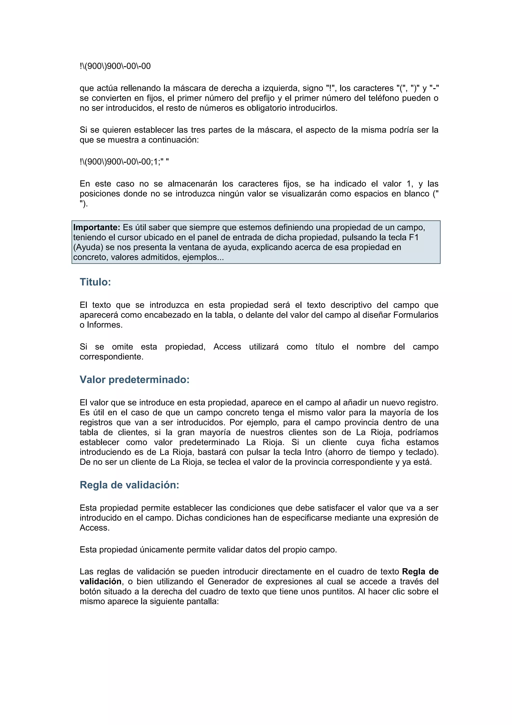 !(900)900-00-00

 que actúa rellenando la máscara de derecha a izquierda, signo "!", los caracteres "(", ")" y "-"
 se convierten en fijos, el primer número del prefijo y el primer número del teléfono pueden o
 no ser introducidos, el resto de números es obligatorio introducirlos.

 Si se quieren establecer las tres partes de la máscara, el aspecto de la misma podría ser la
 que se muestra a continuación:

 !(900)900-00-00;1;" "

 En este caso no se almacenarán los caracteres fijos, se ha indicado el valor 1, y las
 posiciones donde no se introduzca ningún valor se visualizarán como espacios en blanco ("
 ").

Importante: Es útil saber que siempre que estemos definiendo una propiedad de un campo,
teniendo el cursor ubicado en el panel de entrada de dicha propiedad, pulsando la tecla F1
(Ayuda) se nos presenta la ventana de ayuda, explicando acerca de esa propiedad en
concreto, valores admitidos, ejemplos...

 Titulo:

 El texto que se introduzca en esta propiedad será el texto descriptivo del campo que
 aparecerá como encabezado en la tabla, o delante del valor del campo al diseñar Formularios
 o Informes.

 Si se omite esta propiedad, Access utilizará como título el nombre del campo
 correspondiente.

 Valor predeterminado:

 El valor que se introduce en esta propiedad, aparece en el campo al añadir un nuevo registro.
 Es útil en el caso de que un campo concreto tenga el mismo valor para la mayoría de los
 registros que van a ser introducidos. Por ejemplo, para el campo provincia dentro de una
 tabla de clientes, si la gran mayoría de nuestros clientes son de La Rioja, podríamos
 establecer como valor predeterminado La Rioja. Si un cliente cuya ficha estamos
 introduciendo es de La Rioja, bastará con pulsar la tecla Intro (ahorro de tiempo y teclado).
 De no ser un cliente de La Rioja, se teclea el valor de la provincia correspondiente y ya está.

 Regla de validación:

 Esta propiedad permite establecer las condiciones que debe satisfacer el valor que va a ser
 introducido en el campo. Dichas condiciones han de especificarse mediante una expresión de
 Access.

 Esta propiedad únicamente permite validar datos del propio campo.

 Las reglas de validación se pueden introducir directamente en el cuadro de texto Regla de
 validación, o bien utilizando el Generador de expresiones al cual se accede a través del
 botón situado a la derecha del cuadro de texto que tiene unos puntitos. Al hacer clic sobre el
 mismo aparece la siguiente pantalla:
 