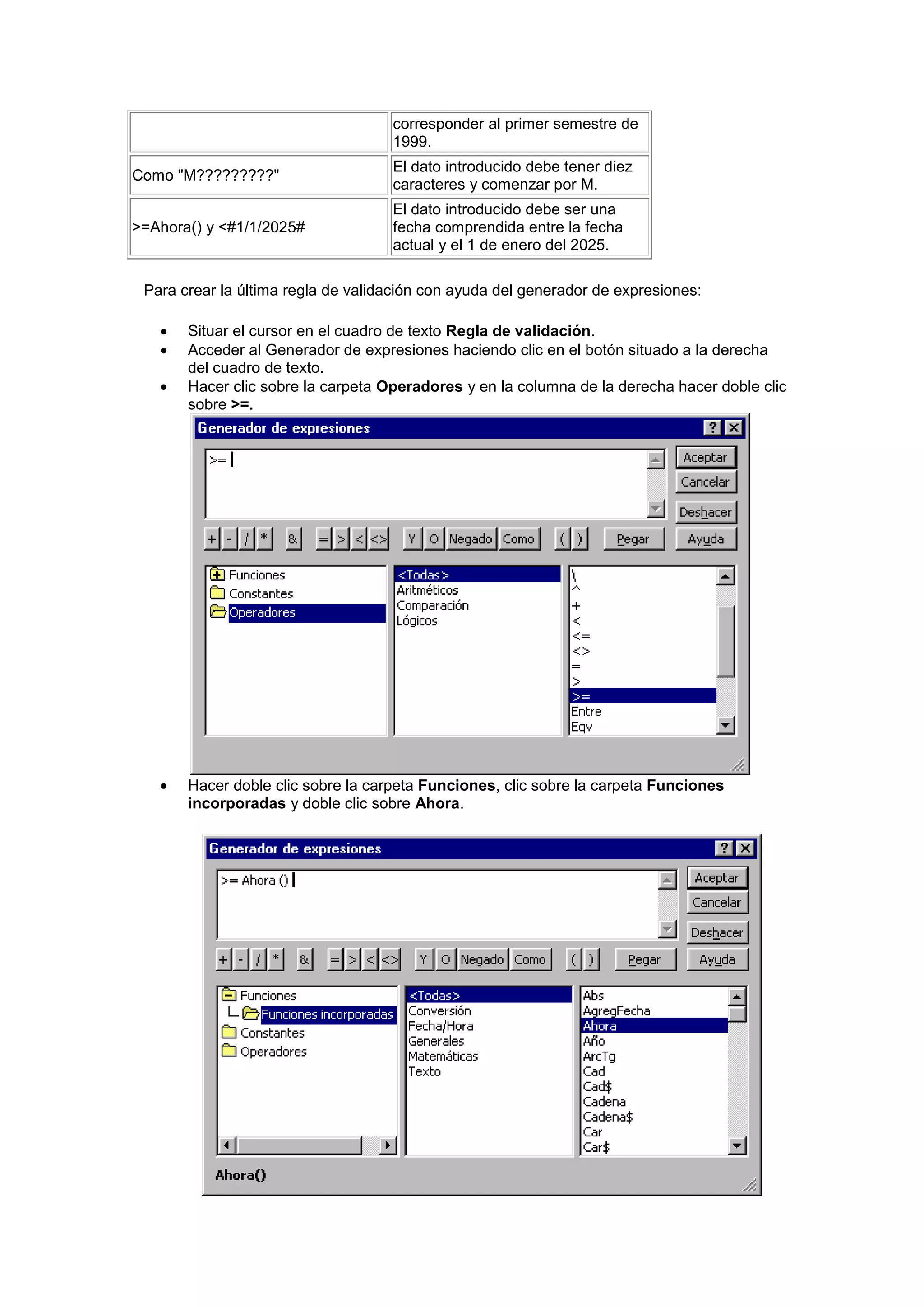 corresponder al primer semestre de
                                    1999.
                                    El dato introducido debe tener diez
Como "M?????????"
                                    caracteres y comenzar por M.
                                    El dato introducido debe ser una
>=Ahora() y <#1/1/2025#             fecha comprendida entre la fecha
                                    actual y el 1 de enero del 2025.

 Para crear la última regla de validación con ayuda del generador de expresiones:

       Situar el cursor en el cuadro de texto Regla de validación.
       Acceder al Generador de expresiones haciendo clic en el botón situado a la derecha
       del cuadro de texto.
       Hacer clic sobre la carpeta Operadores y en la columna de la derecha hacer doble clic
       sobre >=.




       Hacer doble clic sobre la carpeta Funciones, clic sobre la carpeta Funciones
       incorporadas y doble clic sobre Ahora.
 