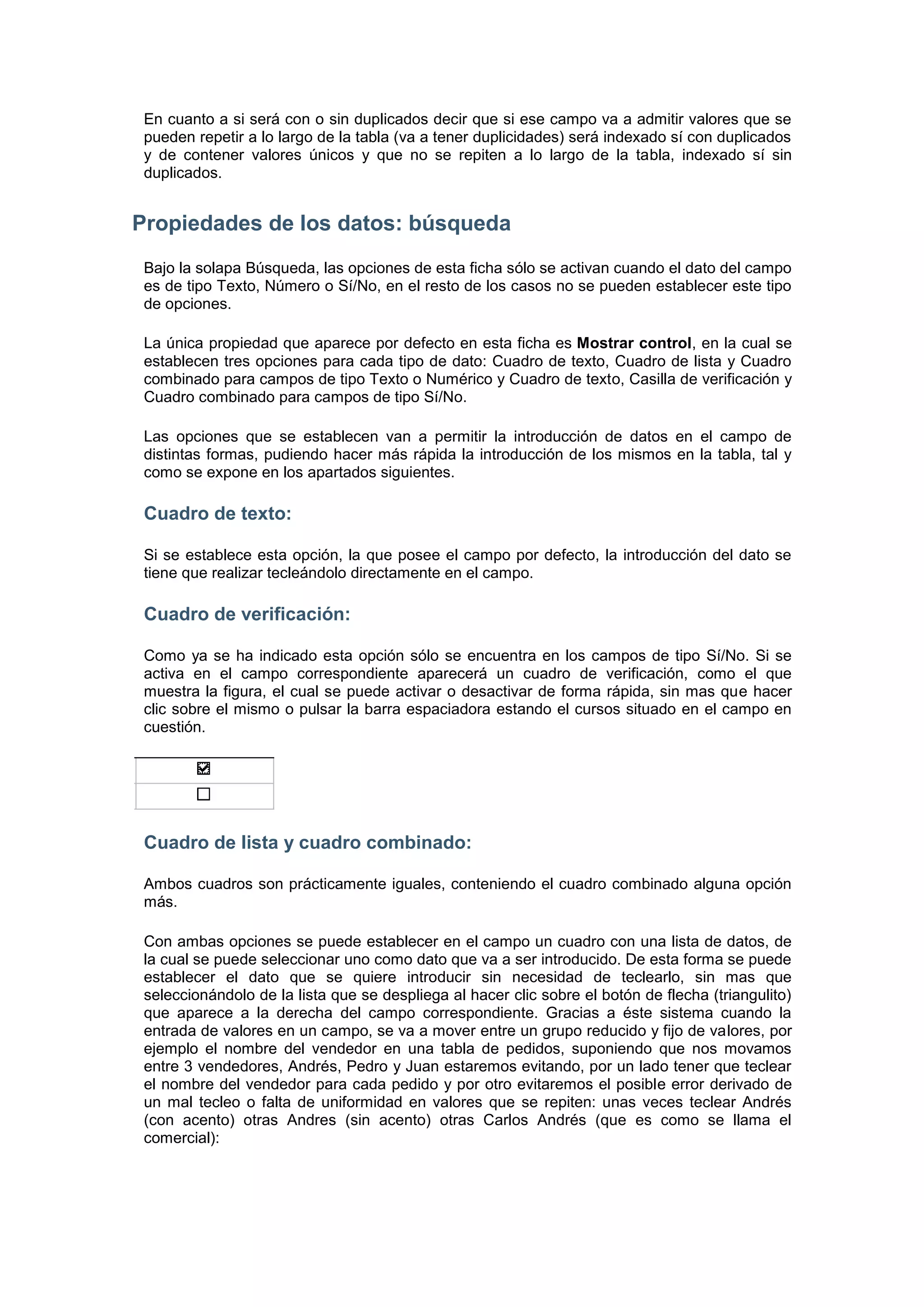 En cuanto a si será con o sin duplicados decir que si ese campo va a admitir valores que se
 pueden repetir a lo largo de la tabla (va a tener duplicidades) será indexado sí con duplicados
 y de contener valores únicos y que no se repiten a lo largo de la tabla, indexado sí sin
 duplicados.


Propiedades de los datos: búsqueda
 Bajo la solapa Búsqueda, las opciones de esta ficha sólo se activan cuando el dato del campo
 es de tipo Texto, Número o Sí/No, en el resto de los casos no se pueden establecer este tipo
 de opciones.

 La única propiedad que aparece por defecto en esta ficha es Mostrar control, en la cual se
 establecen tres opciones para cada tipo de dato: Cuadro de texto, Cuadro de lista y Cuadro
 combinado para campos de tipo Texto o Numérico y Cuadro de texto, Casilla de verificación y
 Cuadro combinado para campos de tipo Sí/No.

 Las opciones que se establecen van a permitir la introducción de datos en el campo de
 distintas formas, pudiendo hacer más rápida la introducción de los mismos en la tabla, tal y
 como se expone en los apartados siguientes.

 Cuadro de texto:

 Si se establece esta opción, la que posee el campo por defecto, la introducción del dato se
 tiene que realizar tecleándolo directamente en el campo.

 Cuadro de verificación:

 Como ya se ha indicado esta opción sólo se encuentra en los campos de tipo Sí/No. Si se
 activa en el campo correspondiente aparecerá un cuadro de verificación, como el que
 muestra la figura, el cual se puede activar o desactivar de forma rápida, sin mas que hacer
 clic sobre el mismo o pulsar la barra espaciadora estando el cursos situado en el campo en
 cuestión.




 Cuadro de lista y cuadro combinado:

 Ambos cuadros son prácticamente iguales, conteniendo el cuadro combinado alguna opción
 más.

 Con ambas opciones se puede establecer en el campo un cuadro con una lista de datos, de
 la cual se puede seleccionar uno como dato que va a ser introducido. De esta forma se puede
 establecer el dato que se quiere introducir sin necesidad de teclearlo, sin mas que
 seleccionándolo de la lista que se despliega al hacer clic sobre el botón de flecha (triangulito)
 que aparece a la derecha del campo correspondiente. Gracias a éste sistema cuando la
 entrada de valores en un campo, se va a mover entre un grupo reducido y fijo de valores, por
 ejemplo el nombre del vendedor en una tabla de pedidos, suponiendo que nos movamos
 entre 3 vendedores, Andrés, Pedro y Juan estaremos evitando, por un lado tener que teclear
 el nombre del vendedor para cada pedido y por otro evitaremos el posible error derivado de
 un mal tecleo o falta de uniformidad en valores que se repiten: unas veces teclear Andrés
 (con acento) otras Andres (sin acento) otras Carlos Andrés (que es como se llama el
 comercial):
 