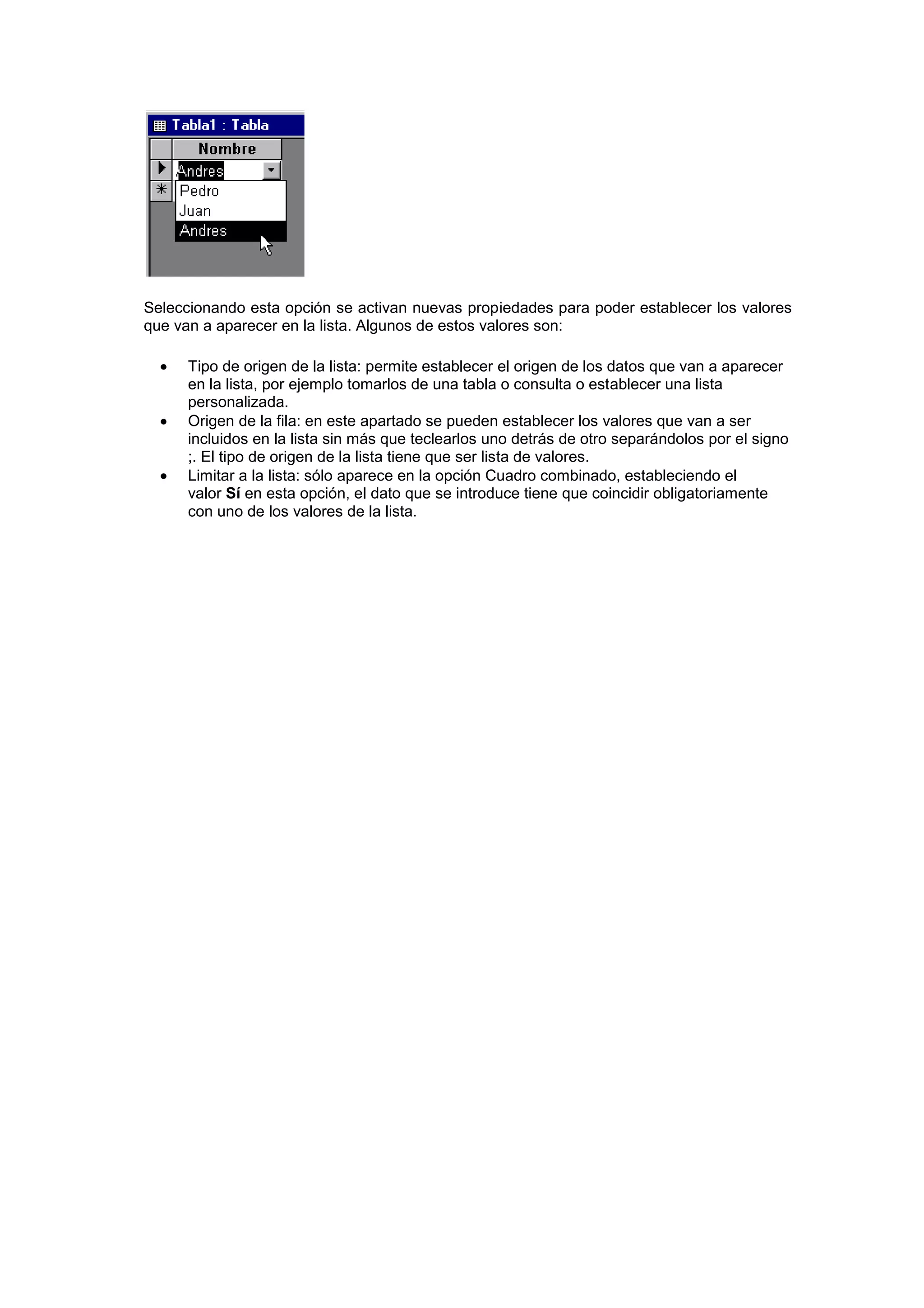 Seleccionando esta opción se activan nuevas propiedades para poder establecer los valores
que van a aparecer en la lista. Algunos de estos valores son:

      Tipo de origen de la lista: permite establecer el origen de los datos que van a aparecer
      en la lista, por ejemplo tomarlos de una tabla o consulta o establecer una lista
      personalizada.
      Origen de la fila: en este apartado se pueden establecer los valores que van a ser
      incluidos en la lista sin más que teclearlos uno detrás de otro separándolos por el signo
      ;. El tipo de origen de la lista tiene que ser lista de valores.
      Limitar a la lista: sólo aparece en la opción Cuadro combinado, estableciendo el
      valor Sí en esta opción, el dato que se introduce tiene que coincidir obligatoriamente
      con uno de los valores de la lista.
 