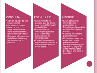 CONSULTA
• Son los objetos de una
base de datos .
• Permiten recuperar
datos de una
tabla, modificarlos e
incluso almacenar el
resultado en otra tabla.
• Recupera informaciones
de la Base de Datos y
las presenta en la
pantalla.
FORMULARIO
• Es un formato de
pantalla que se utiliza
para mejorar la imagen
de las tablas.
• Los formularios
constituyen pantallas
para la entrada y
presentación de
informaciones.
• Es posible presentar
resultados de cálculos y
efectuar consistencias
sobre datos.
INFORME
• Es un conjunto de
informaciones
organizadas y
formateadas basándose
en las exigencias del
usuario.
• Consiste en extraer y
presentar datos .
• Constituyen un recurso
específico para la
presentación de
informaciones en papel
impreso. El origen de
estas informaciones
puede ser una tabla o
consulta.
 