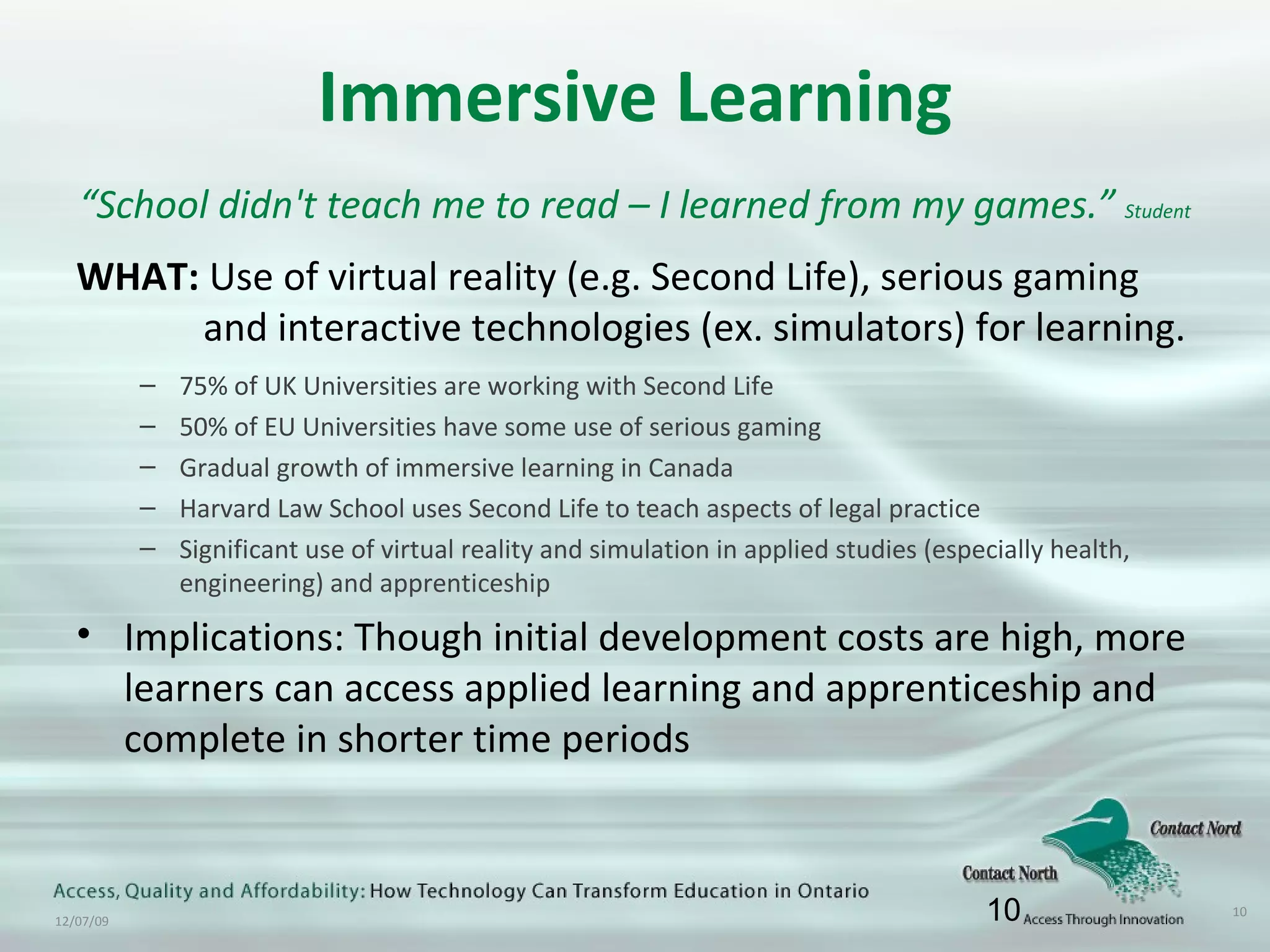 Immersive Learning “ School didn't teach me to read – I learned from my games.”  Student WHAT:  Use of virtual reality (e.g. Second Life), serious gaming  and interactive technologies (ex. simulators) for learning. 75% of UK Universities are working with Second Life 50% of EU Universities have some use of serious gaming Gradual growth of immersive learning in Canada Harvard Law School uses Second Life to teach aspects of legal practice Significant use of virtual reality and simulation in applied studies (especially health, engineering) and apprenticeship Implications: Though initial development costs are high, more learners can access applied learning and apprenticeship and complete in shorter time periods 