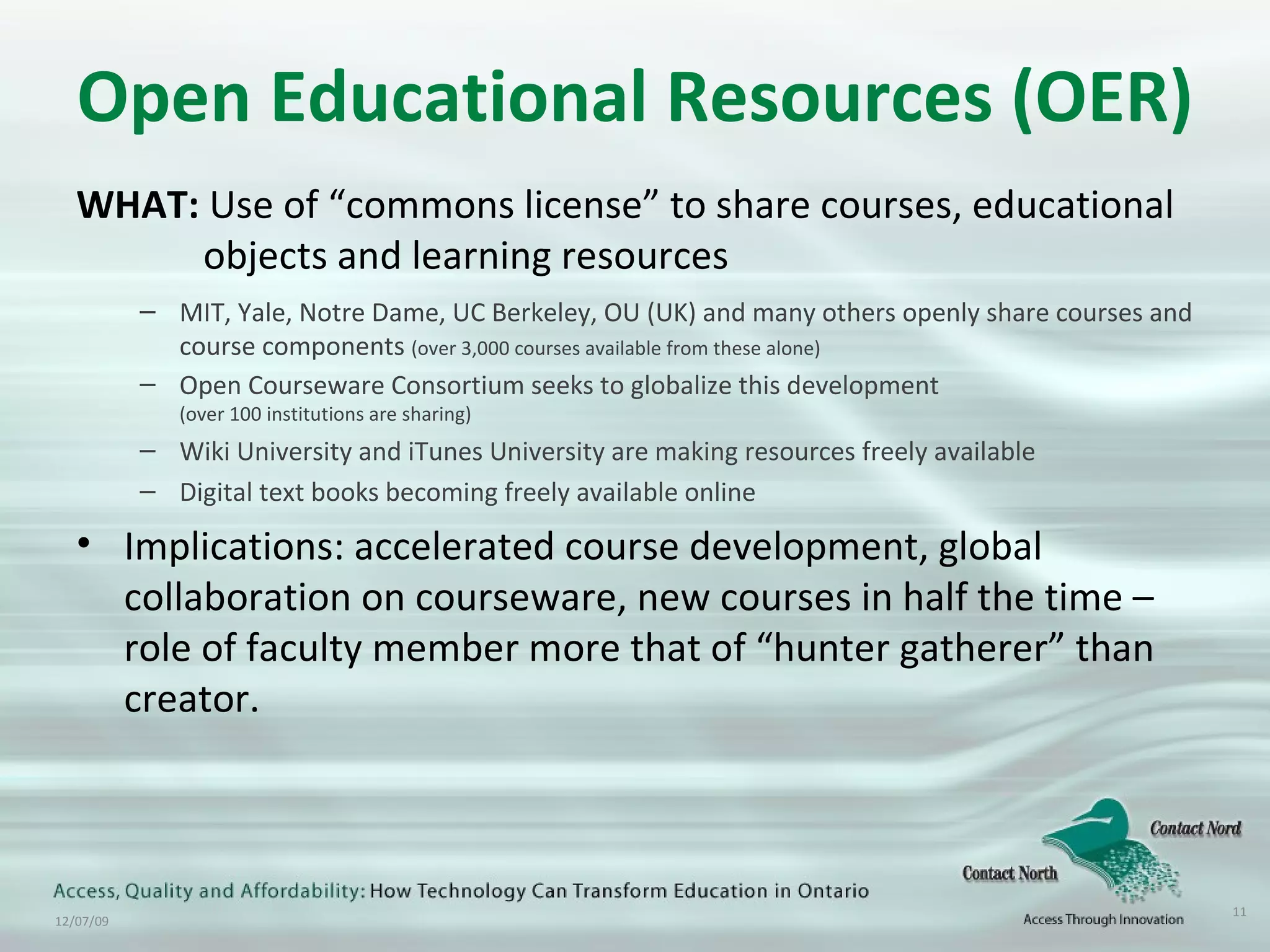 Open Educational Resources (OER) WHAT:  Use of “commons license” to share courses, educational  objects and learning resources MIT, Yale, Notre Dame, UC Berkeley, OU (UK) and many others openly share courses and course components  (over 3,000 courses available from these alone) Open Courseware Consortium seeks to globalize this development  (over 100 institutions are sharing) Wiki University and iTunes University are making resources freely available Digital text books becoming freely available online Implications: accelerated course development, global collaboration on courseware, new courses in half the time – role of faculty member more that of “hunter gatherer” than creator. 