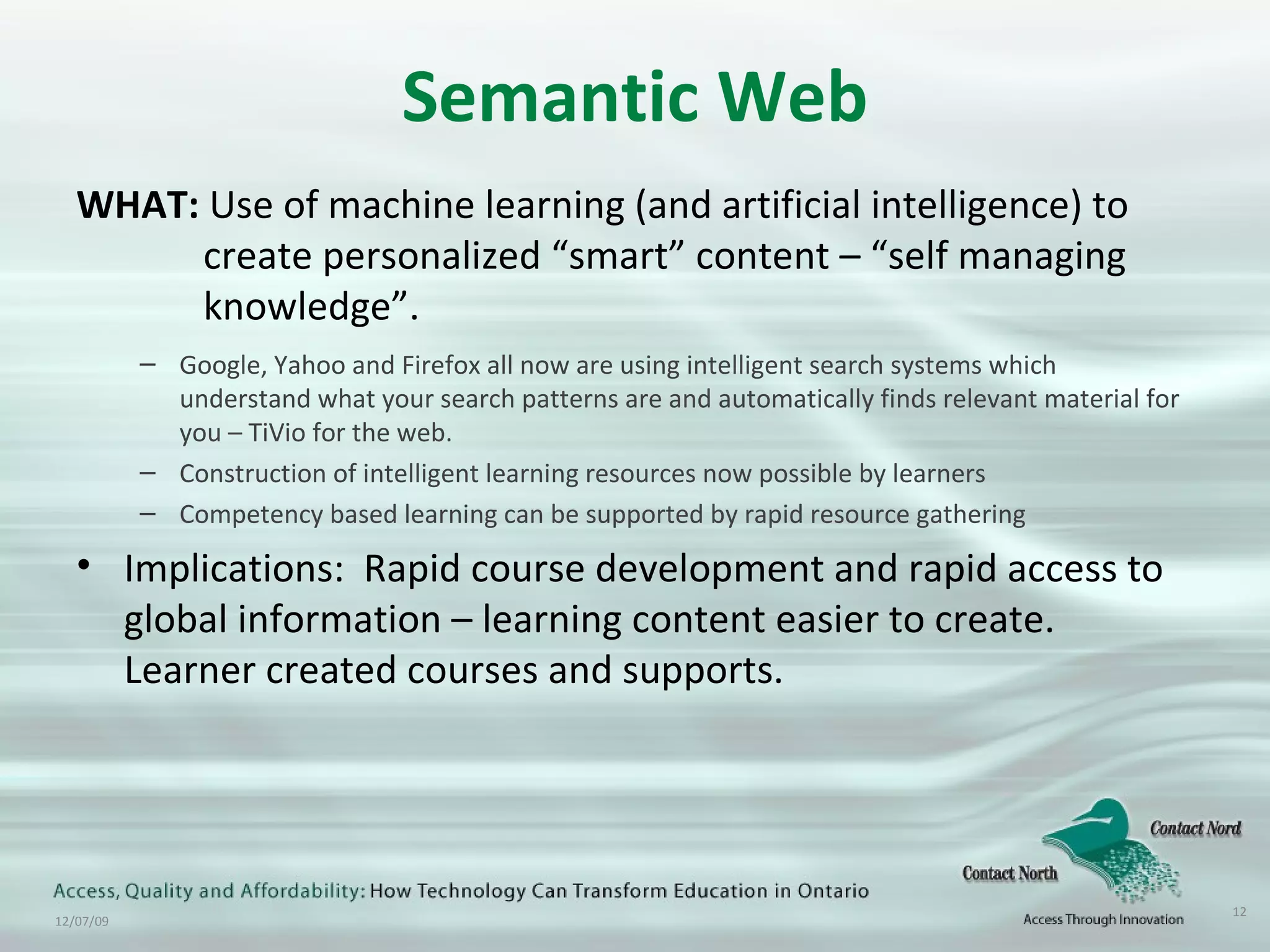 Semantic Web WHAT:  Use of machine learning (and artificial intelligence) to  create personalized “smart” content – “self managing  knowledge”. Google, Yahoo and Firefox all now are using intelligent search systems which understand what your search patterns are and automatically finds relevant material for you – TiVio for the web. Construction of intelligent learning resources now possible by learners Competency based learning can be supported by rapid resource gathering Implications:  Rapid course development and rapid access to global information – learning content easier to create. Learner created courses and supports. 