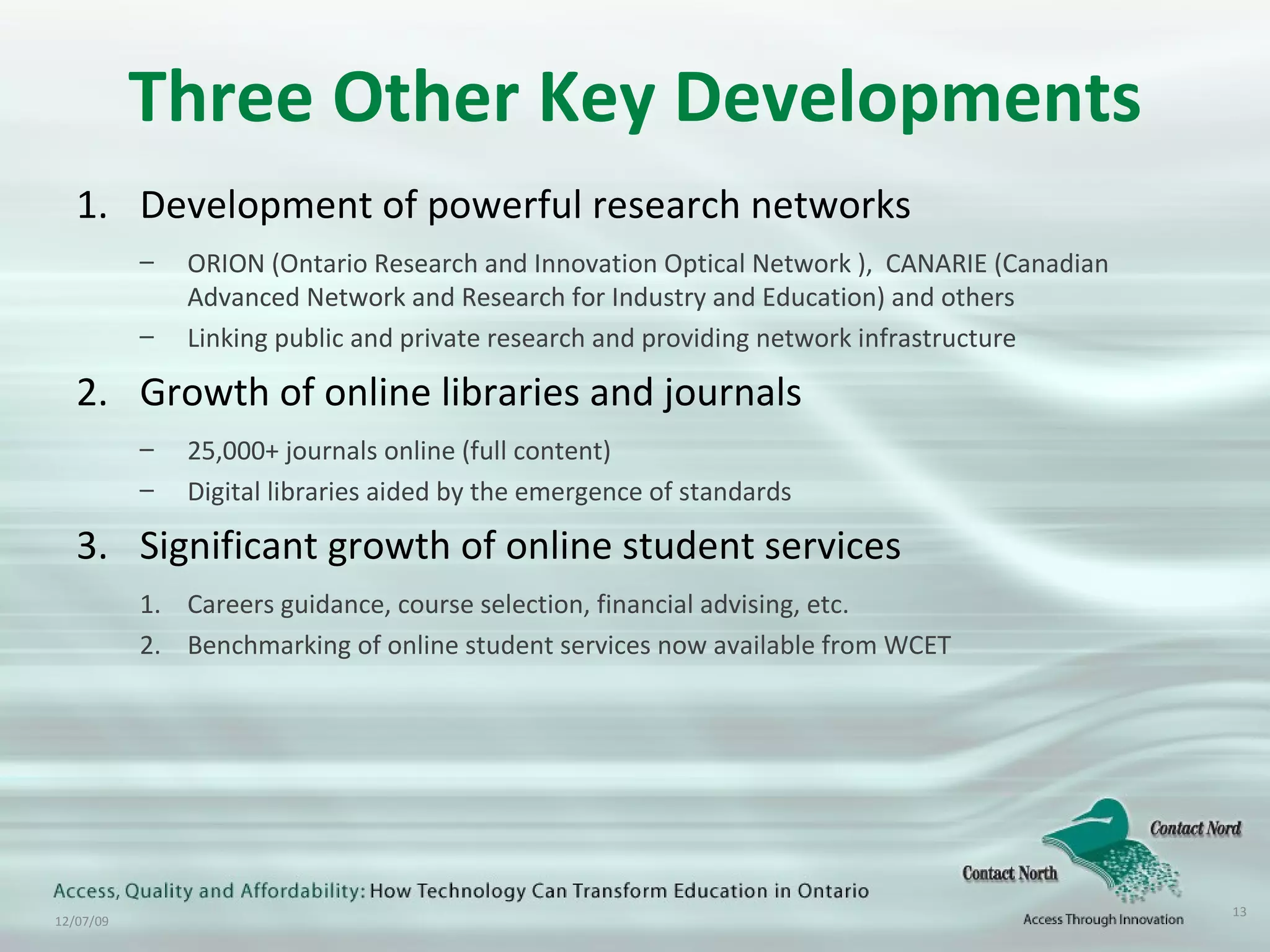 Three Other Key Developments Development of powerful research networks ORION (Ontario Research and Innovation Optical Network ),  CANARIE (Canadian Advanced Network and Research for Industry and Education) and others Linking public and private research and providing network infrastructure Growth of online libraries and journals  25,000+ journals online (full content) Digital libraries aided by the emergence of standards Significant growth of online student services Careers guidance, course selection, financial advising, etc. Benchmarking of online student services now available from WCET 