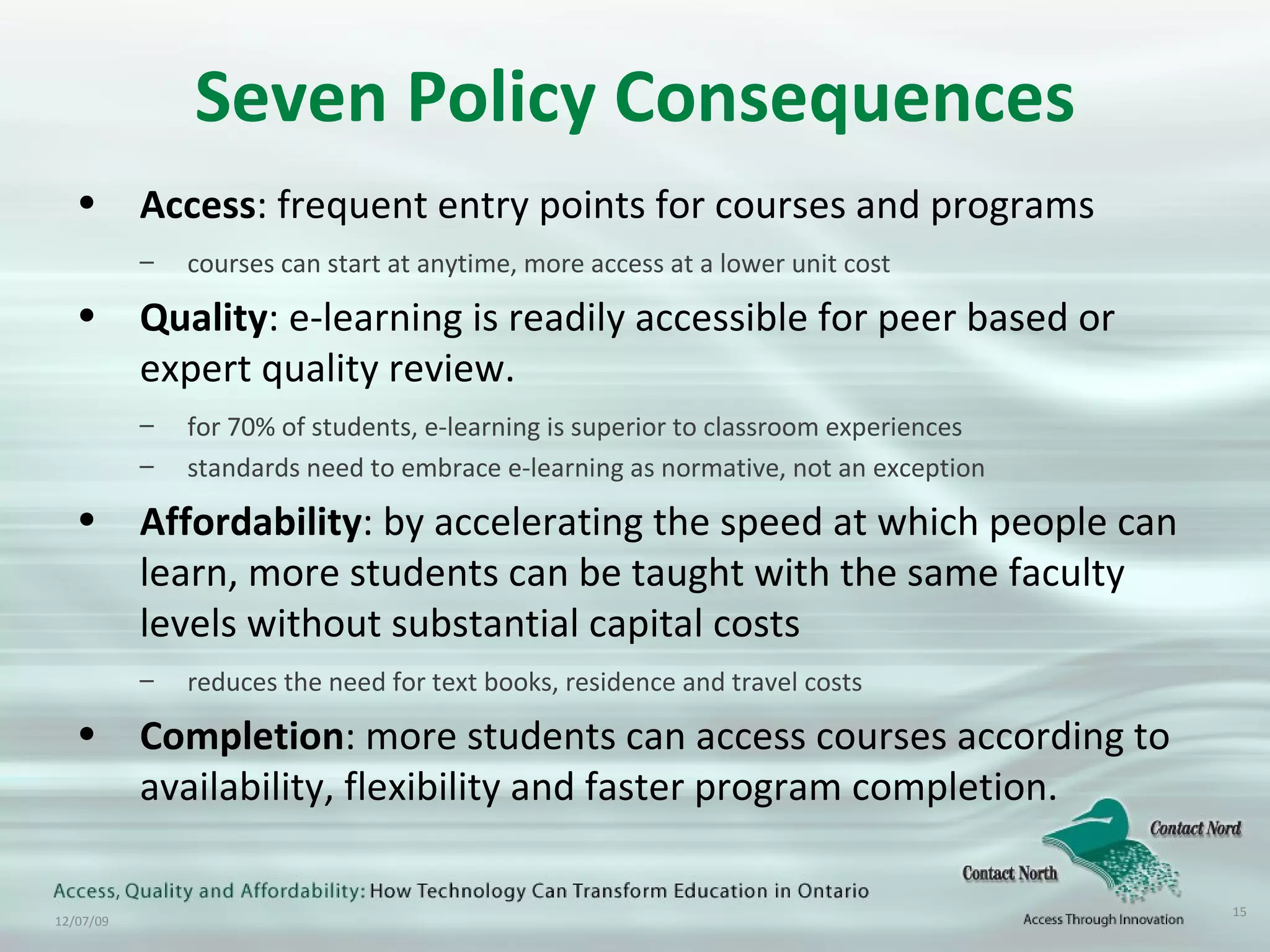 Seven Policy Consequences Access : frequent entry points for courses and programs  courses can start at anytime, more access at a lower unit cost Quality : e-learning is readily accessible for peer based or expert quality review.  for 70% of students, e-learning is superior to classroom experiences standards need to embrace e-learning as normative, not an exception Affordability : by accelerating the speed at which people can learn, more students can be taught with the same faculty levels without substantial capital costs reduces the need for text books, residence and travel costs  Completion : more students can access courses according to availability, flexibility and faster program completion.  