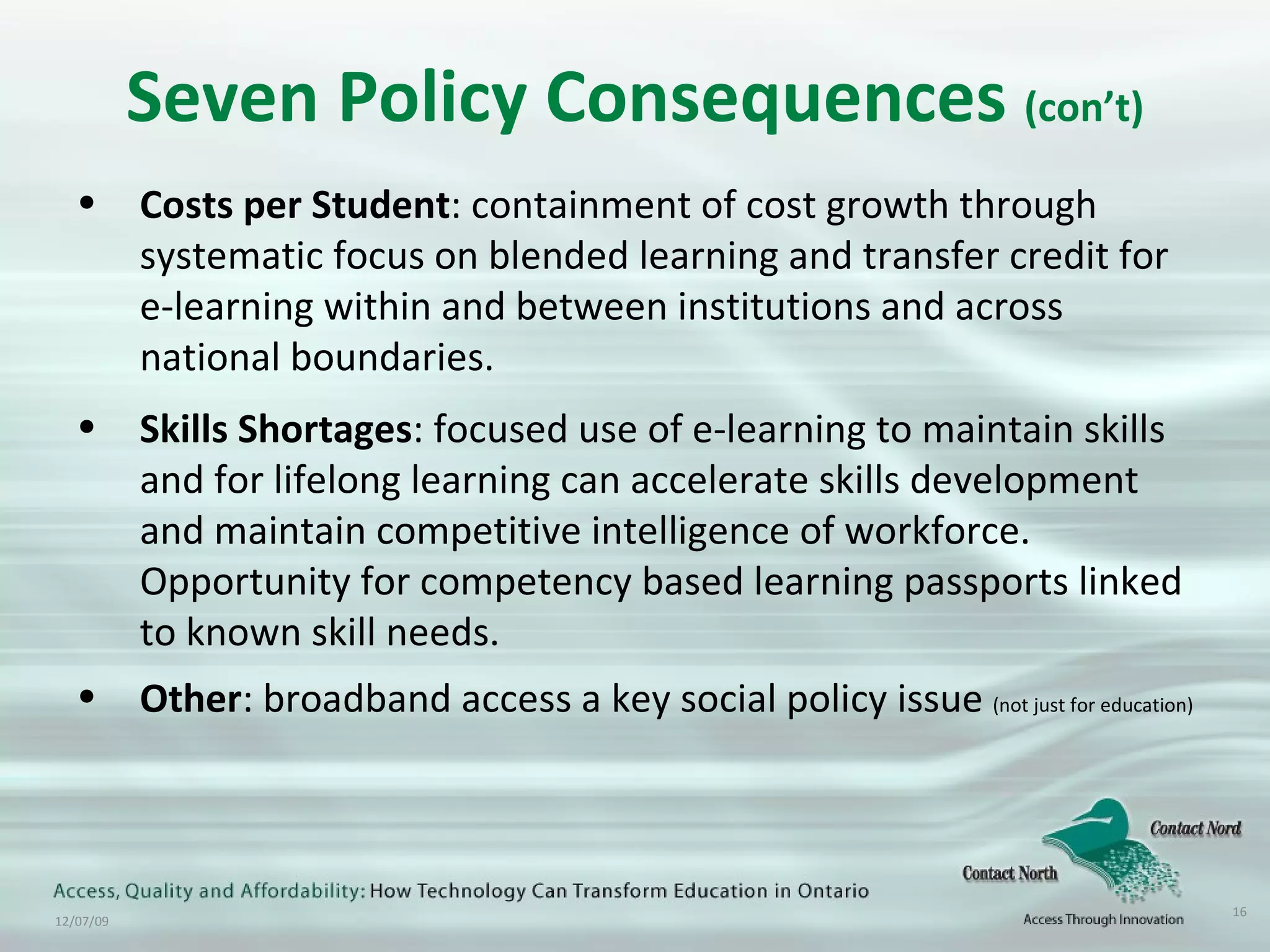 Seven Policy Consequences  (con’t) Costs per Student : containment of cost growth through systematic focus on blended learning and transfer credit for  e-learning within and between institutions and across national boundaries. Skills Shortages : focused use of e-learning to maintain skills and for lifelong learning can accelerate skills development and maintain competitive intelligence of workforce. Opportunity for competency based learning passports linked to known skill needs. Other : broadband access a key social policy issue  (not just for education) 
