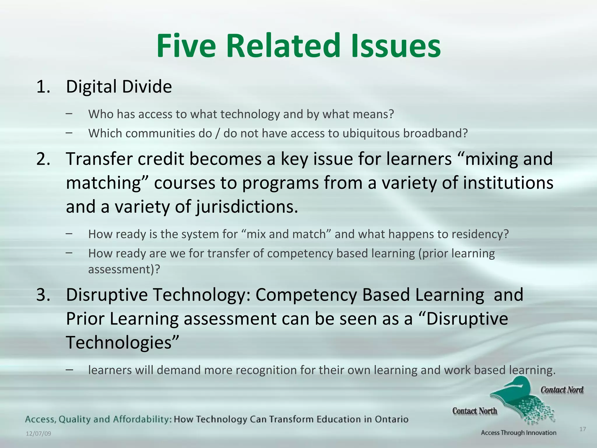 Five Related Issues Digital Divide Who has access to what technology and by what means? Which communities do / do not have access to ubiquitous broadband?  Transfer credit becomes a key issue for learners “mixing and matching” courses to programs from a variety of institutions and a variety of jurisdictions.  How ready is the system for “mix and match” and what happens to residency? How ready are we for transfer of competency based learning (prior learning assessment)? Disruptive Technology: Competency Based Learning  and  Prior Learning assessment can be seen as a “Disruptive Technologies”  learners will demand more recognition for their own learning and work based learning. 