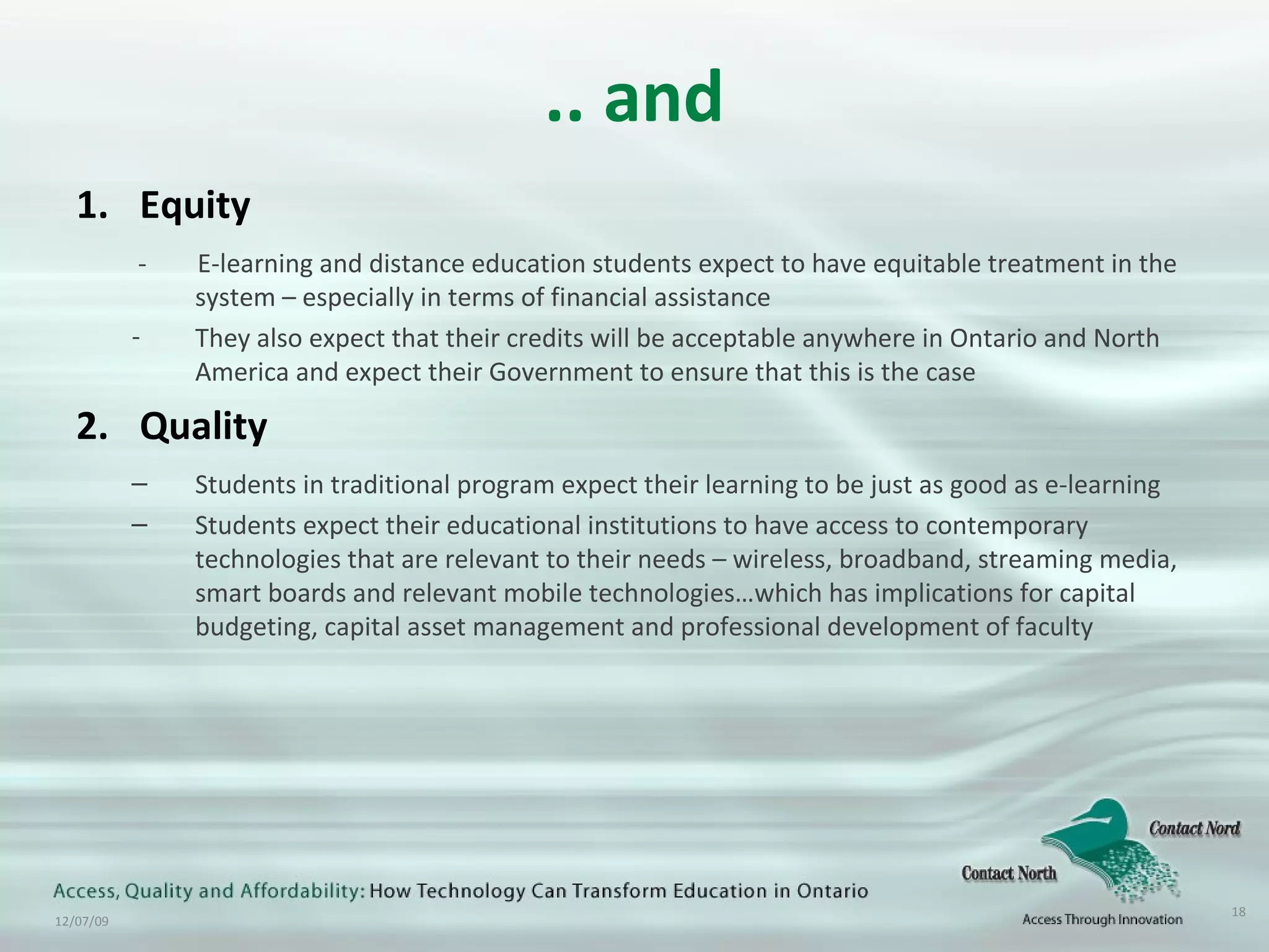 .. and Equity -  E-learning and distance education students expect to have equitable treatment in the system – especially in terms of financial assistance They also expect that their credits will be acceptable anywhere in Ontario and North America and expect their Government to ensure that this is the case Quality Students in traditional program expect their learning to be just as good as e-learning Students expect their educational institutions to have access to contemporary technologies that are relevant to their needs – wireless, broadband, streaming media, smart boards and relevant mobile technologies…which has implications for capital budgeting, capital asset management and professional development of faculty 