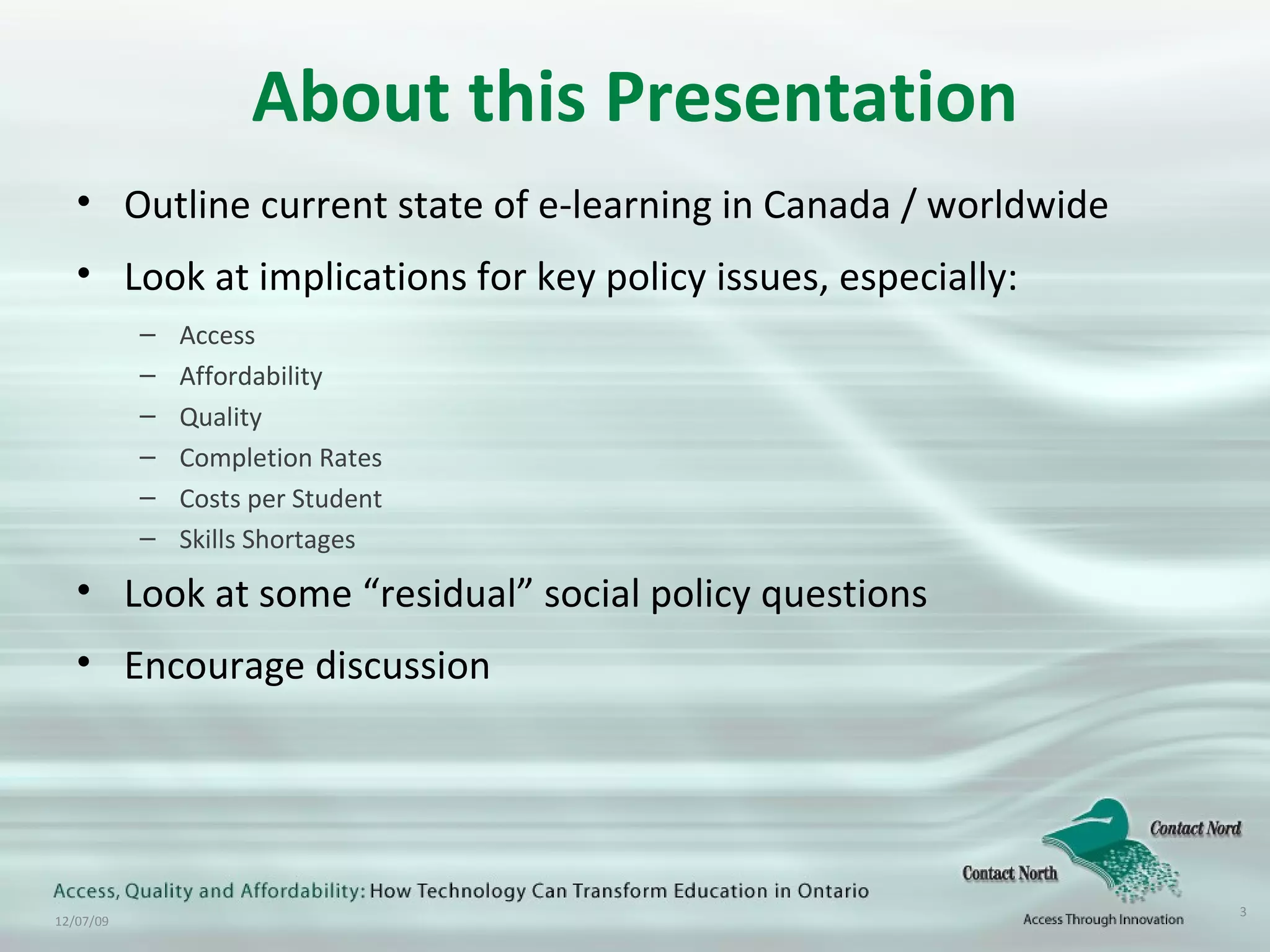 About this Presentation Outline current state of e-learning in Canada / worldwide Look at implications for key policy issues, especially: Access Affordability Quality Completion Rates Costs per Student Skills Shortages Look at some “residual” social policy questions Encourage discussion 