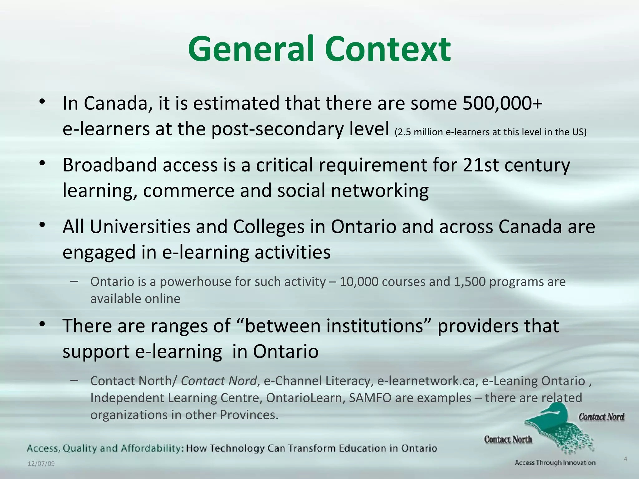 General Context In Canada, it is estimated that there are some 500,000+ e-learners at the post-secondary level  (2.5 million e-learners at this level in the US) Broadband access is a critical requirement for 21st century learning, commerce and social networking All Universities and Colleges in Ontario and across Canada are engaged in e-learning activities Ontario is a powerhouse for such activity – 10,000 courses and 1,500 programs are available online There are ranges of “between institutions” providers that support e-learning  in Ontario Contact North/  Contact   Nord , e-Channel Literacy, e-learnetwork.ca, e-Leaning Ontario , Independent Learning Centre, OntarioLearn, SAMFO are examples – there are related organizations in other Provinces. 
