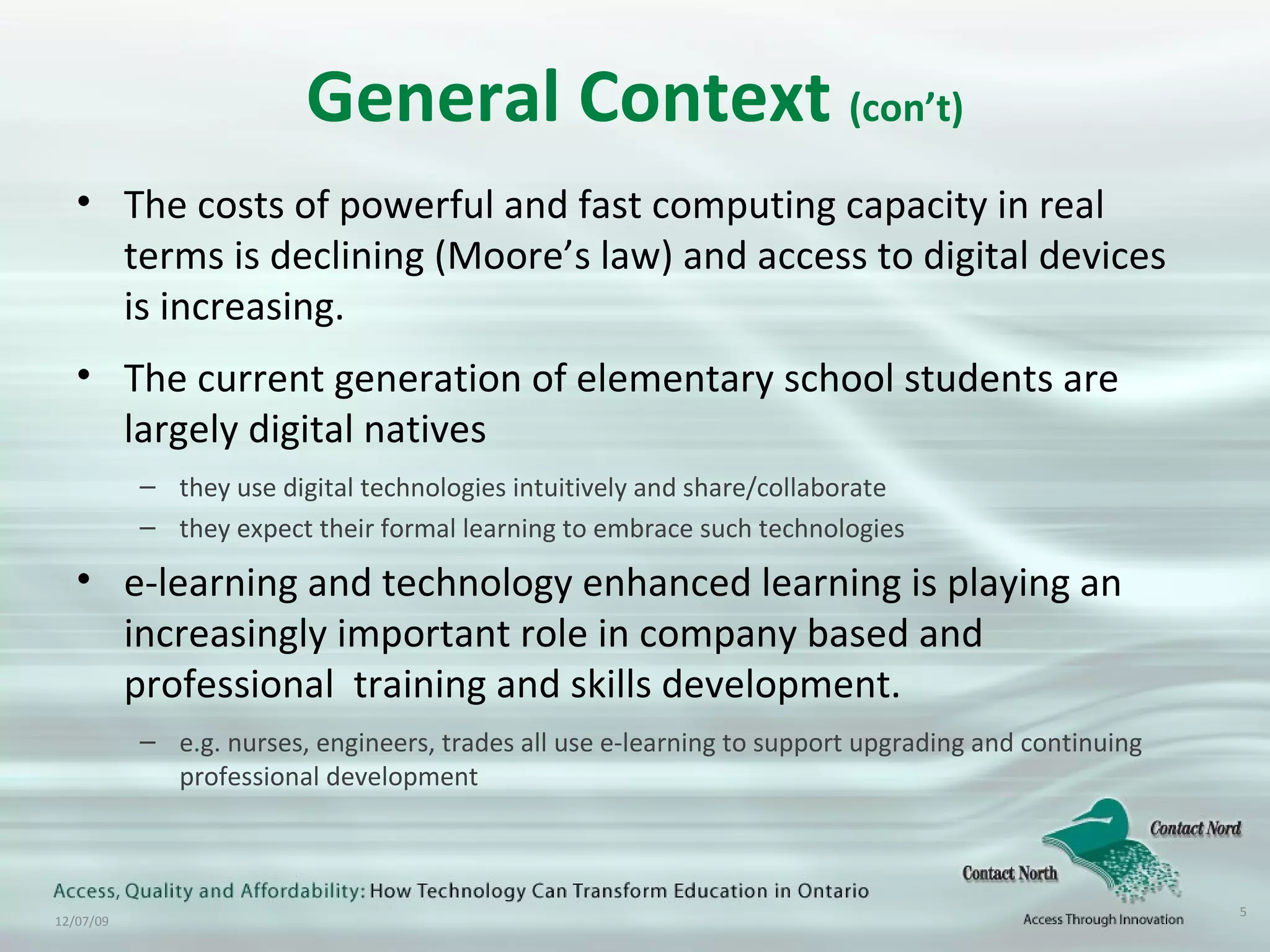 General Context  (con’t) The costs of powerful and fast computing capacity in real terms is declining (Moore’s law) and access to digital devices is increasing. The current generation of elementary school students are largely digital natives they use digital technologies intuitively and share/collaborate they expect their formal learning to embrace such technologies e-learning and technology enhanced learning is playing an increasingly important role in company based and professional  training and skills development. e.g. nurses, engineers, trades all use e-learning to support upgrading and continuing professional development 