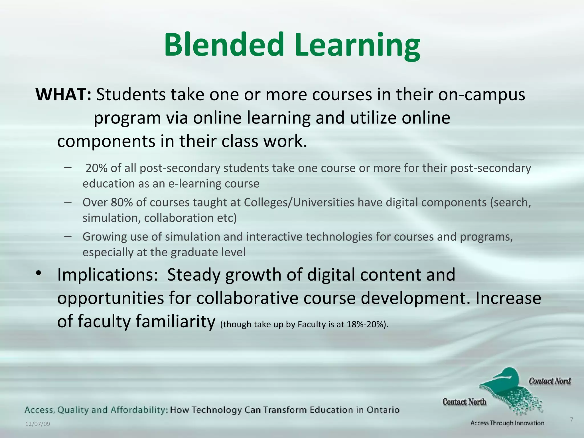 Blended Learning WHAT:  Students take one or more courses in their on-campus  program via online learning and utilize online  components in their class work. 20% of all post-secondary students take one course or more for their post-secondary education as an e-learning course Over 80% of courses taught at Colleges/Universities have digital components (search, simulation, collaboration etc) Growing use of simulation and interactive technologies for courses and programs, especially at the graduate level Implications:  Steady growth of digital content and opportunities for collaborative course development. Increase of faculty familiarity  (though take up by Faculty is at 18%-20%). 
