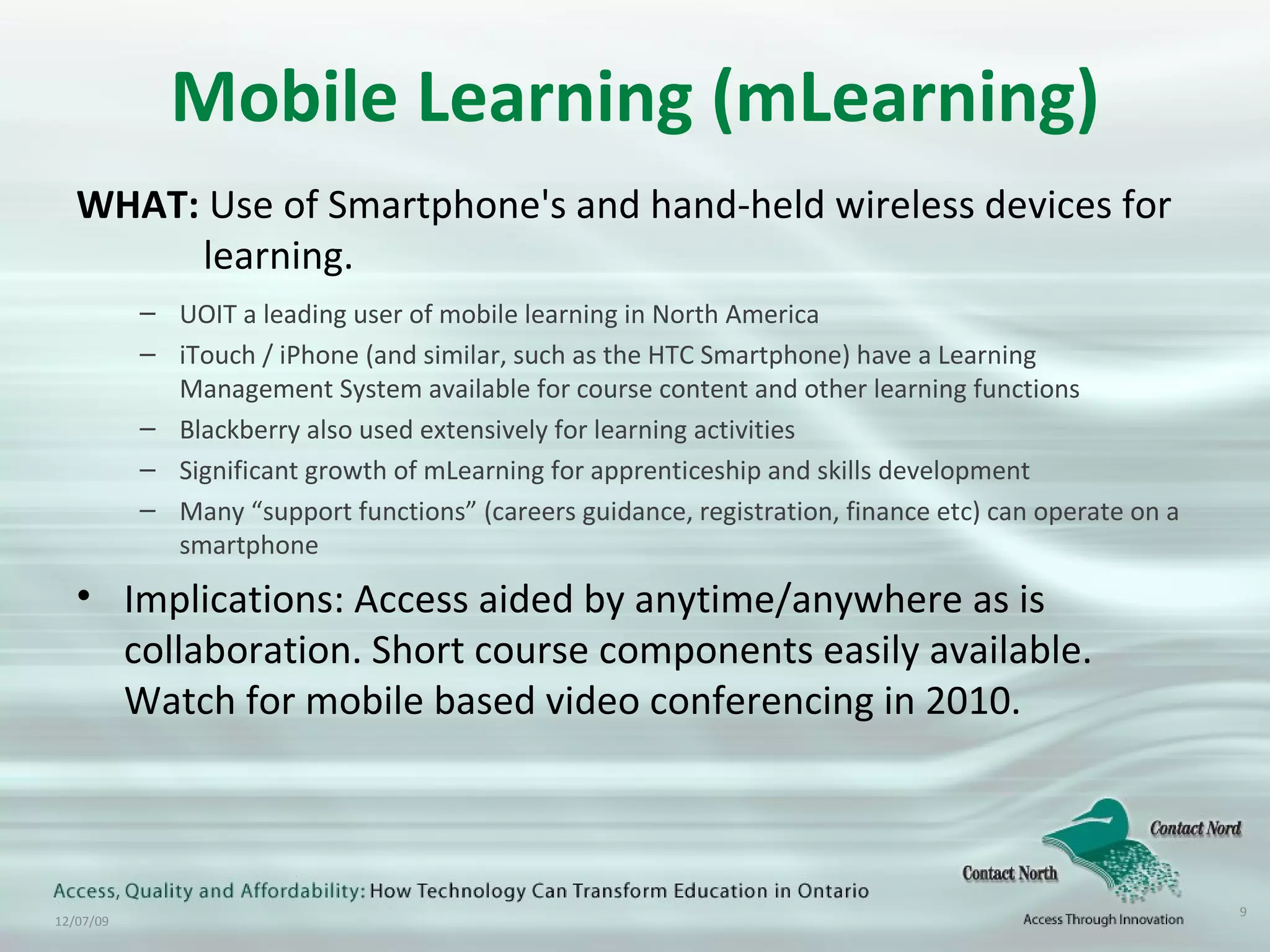 Mobile Learning (mLearning) WHAT:  Use of Smartphone's and hand-held wireless devices for  learning. UOIT a leading user of mobile learning in North America iTouch / iPhone (and similar, such as the HTC Smartphone) have a Learning Management System available for course content and other learning functions Blackberry also used extensively for learning activities Significant growth of mLearning for apprenticeship and skills development Many “support functions” (careers guidance, registration, finance etc) can operate on a smartphone Implications: Access aided by anytime/anywhere as is collaboration. Short course components easily available. Watch for mobile based video conferencing in 2010. 