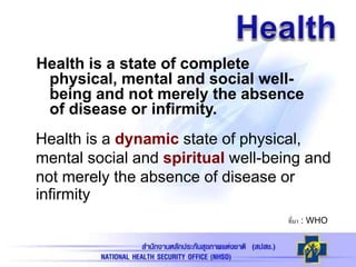 Health is a state of complete
physical, mental and social well-
being and not merely the absence
of disease or infirmity.
ที่มา : WHO
Health is a dynamic state of physical,
mental social and spiritual well-being and
not merely the absence of disease or
infirmity
 