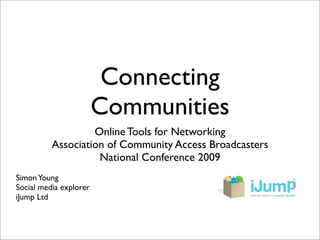 Connecting
                        Communities
                   Online Tools for Networking
          Association of Community Access Broadcasters
                    National Conference 2009
Simon Young
Social media explorer
iJump Ltd
 