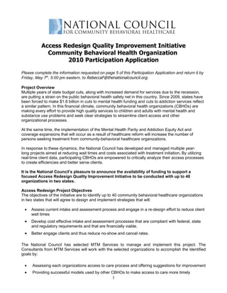 Access Redesign Quality Improvement Initiative
             Community Behavioral Health Organization
                   2010 Participation Application

Please complete the information requested on page 5 of this Participation Application and return it by
Friday, May 7th, 5:00 pm eastern, to RebeccaF@thenationalcouncil.org.

Project Overview
Multiple years of state budget cuts, along with increased demand for services due to the recession,
are putting a strain on the public behavioral health safety net in this country. Since 2009, states have
been forced to make $1.6 billion in cuts to mental health funding and cuts to addiction services reflect
a similar pattern. In this financial climate, community behavioral health organizations (CBHOs) are
making every effort to provide high quality services to children and adults with mental health and
substance use problems and seek clear strategies to streamline client access and other
organizational processes.

At the same time, the implementation of the Mental Health Parity and Addiction Equity Act and
coverage expansions that will occur as a result of healthcare reform will increase the number of
persons seeking treatment from community-behavioral healthcare organizations.

In response to these dynamics, the National Council has developed and managed multiple year-
long projects aimed at reducing wait times and costs associated with treatment initiation. By utilizing
real-time client data, participating CBHOs are empowered to critically analyze their access processes
to create efficiencies and better serve clients.

It is the National Council’s pleasure to announce the availability of funding to support a
focused Access Redesign Quality Improvement Initiative to be conducted with up to 40
organizations in two states.

Access Redesign Project Objectives
The objectives of the initiative are to identify up to 40 community behavioral healthcare organizations
in two states that will agree to design and implement strategies that will:

 •   Assess current intake and assessment process and engage in a re-design effort to reduce client
     wait times
 •   Develop cost effective intake and assessment processes that are compliant with federal, state
     and regulatory requirements and that are financially viable.
 •   Better engage clients and thus reduce no-show and cancel rates.

The National Council has selected MTM Services to manage and implement this project. The
Consultants from MTM Services will work with the selected organizations to accomplish the identified
goals by:

 •    Assessing each organizations access to care process and offering suggestions for improvement
 •    Providing successful models used by other CBHOs to make access to care more timely
                                                   1
 