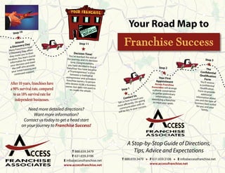 Your Road Map to
            0
     Stop 1
        H
     Attend
         ery Day
 a Discov ors host
           nchis
 Many fra Day, when
                                                   Stop 11

                                                     H
                                                                              Franchise Success
           ery
 a Discov you to their                       Decision Time!
           ite
 they inv        learn cru
                           cial          You’ve reached th
                                                             e end of
locati on. You        making           the journey, and it’s                                                                               Stop 3
            tion for                                          decision
  informa            nd meet               time. Congratulat
   your d ecision a vide
               who pro nd
                                        you have decided
                                                              ions,
                                                            to buy a
                                                                                                                                             H
    the staff            ga            franchise! You have                                                   Stop 2                        The
              ial trainin rt.                                become
    your init d suppo                   a “Frantrepreneur,
                                                           ” a cross                                           H                      Confidential
                e
      continu                             between a traditio                                                                          Qualification
                                                               nal
                                      entrepreneur and                                                      Your First
                                                          a modern                                                                       Form
                                      franchise owner—                                                    Appointment
  After 10 years, franchises have    who desires to be
                                                          a person
                                                         a business                                       Access Franchise
                                                                                                                                      You’ll receive
                                                                                                                                      a confidential
                                     owner, but does no                                               Associates will arran
  a 90% survival rate, compared                           t want to
                                          re-create the whee
                                                               l.           Stop 1                     a phone conversation
                                                                                                                            ge        Qualification
                                                                                                                                    Form to provid
                                                                                                                                                    e
    to an 18% survival rate for                                               H    ct Us
                                                                                                       to gather preliminary
                                                                                                           information for
                                                                                                                                       additional
                                                                                                                                  information ab
                                                                              Conta reach you
     independent businesses.                                                    how to         oing
                                                                                                      identifying a franchis
                                                                                                                             e   you and the ty
                                                                                                                                                  out
                                                                                                                                                 pe of
                                                                         Tell us iently. On-g us        to meet your goals.      business best
                                                                                ffi c       it h                                                suited
                                                                         most e nication w cess.                                  for you and yo
                                                                                  u            c                                                  ur
                  Need more detailed directions?                          comm y to your su                                             family.
                                                                         will be ke
                    Want more information?
               Contact us today to get a head start
              on your journey to Franchise Success!



                                                                                 A Stop-by-Stop Guide of Directions,
                                          T 888.659.3479                            Tips, Advice and Expectations
                                          F 631.659.3106
                                    E info@accessfranchise.net              T 888.659.3479 H F 631.659.3106 H E info@accessfranchise.net
                                    www.accessfranchise.net                                  www.accessfranchise.net
 
