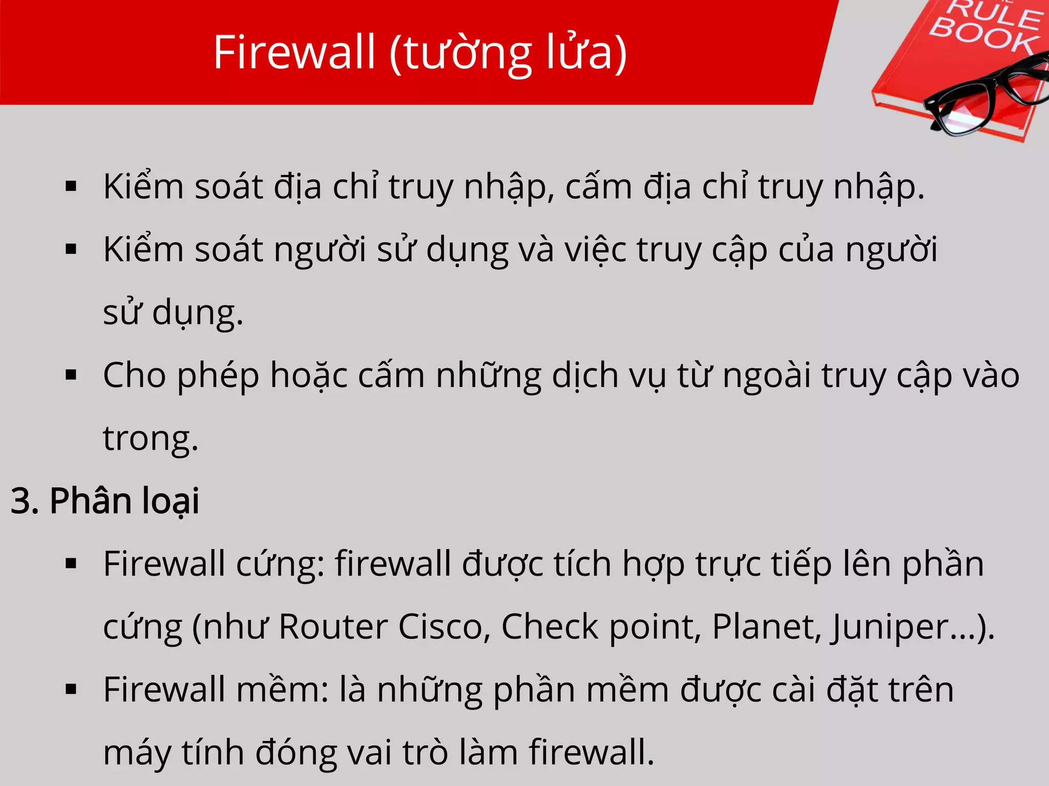 Firewall (tường lửa)
 Kiểm soát địa chỉ truy nhập, cấm địa chỉ truy nhập.
 Kiểm soát người sử dụng và việc truy cập của người
sử dụng.
 Cho phép hoặc cấm những dịch vụ từ ngoài truy cập vào
trong.
3. Phân loại
 Firewall cứng: firewall được tích hợp trực tiếp lên phần
cứng (như Router Cisco, Check point, Planet, Juniper…).
 Firewall mềm: là những phần mềm được cài đặt trên
máy tính đóng vai trò làm firewall.
 