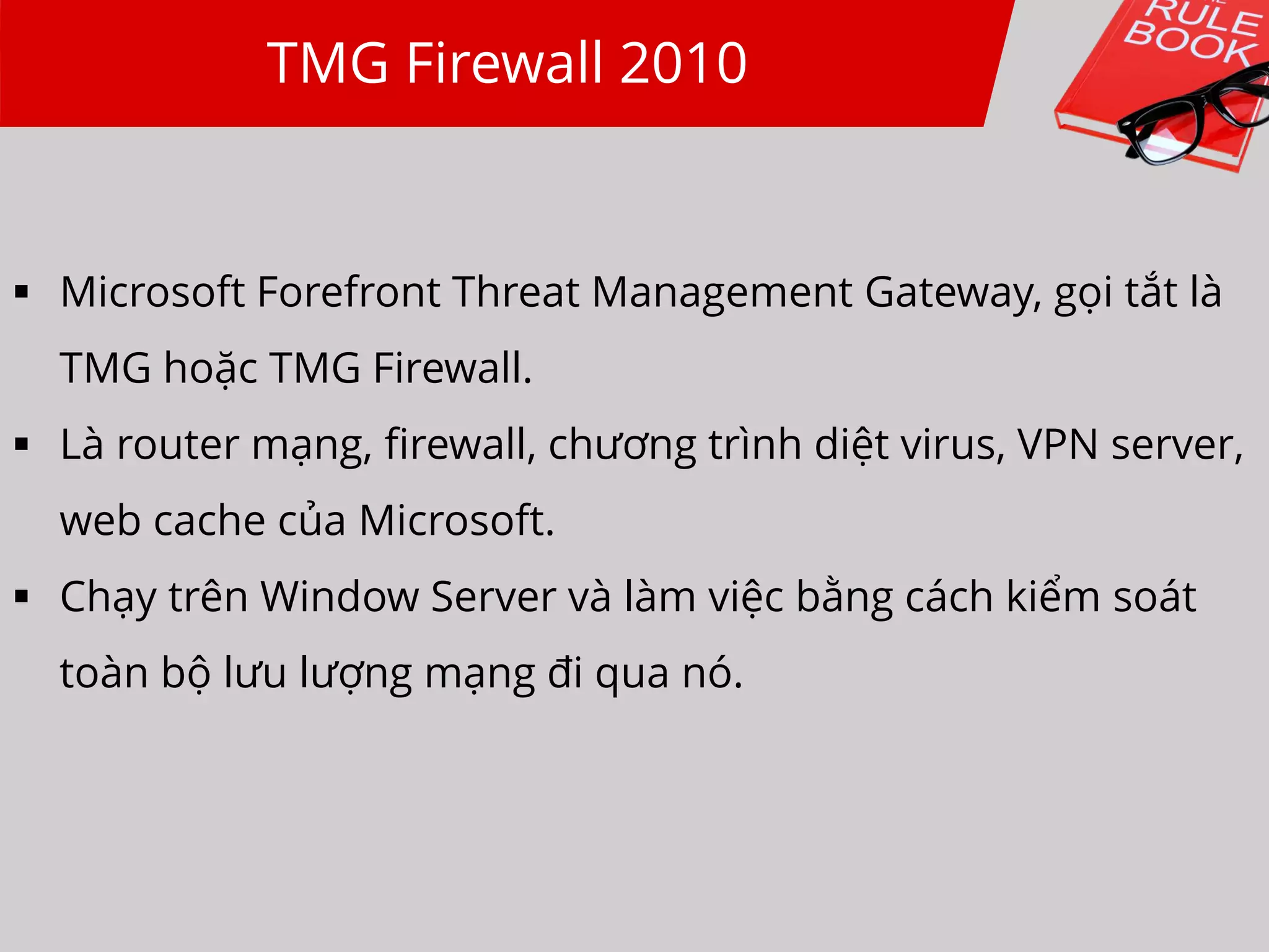TMG Firewall 2010
 Microsoft Forefront Threat Management Gateway, gọi tắt là
TMG hoặc TMG Firewall.
 Là router mạng, firewall, chương trình diệt virus, VPN server,
web cache của Microsoft.
 Chạy trên Window Server và làm việc bằng cách kiểm soát
toàn bộ lưu lượng mạng đi qua nó.
 