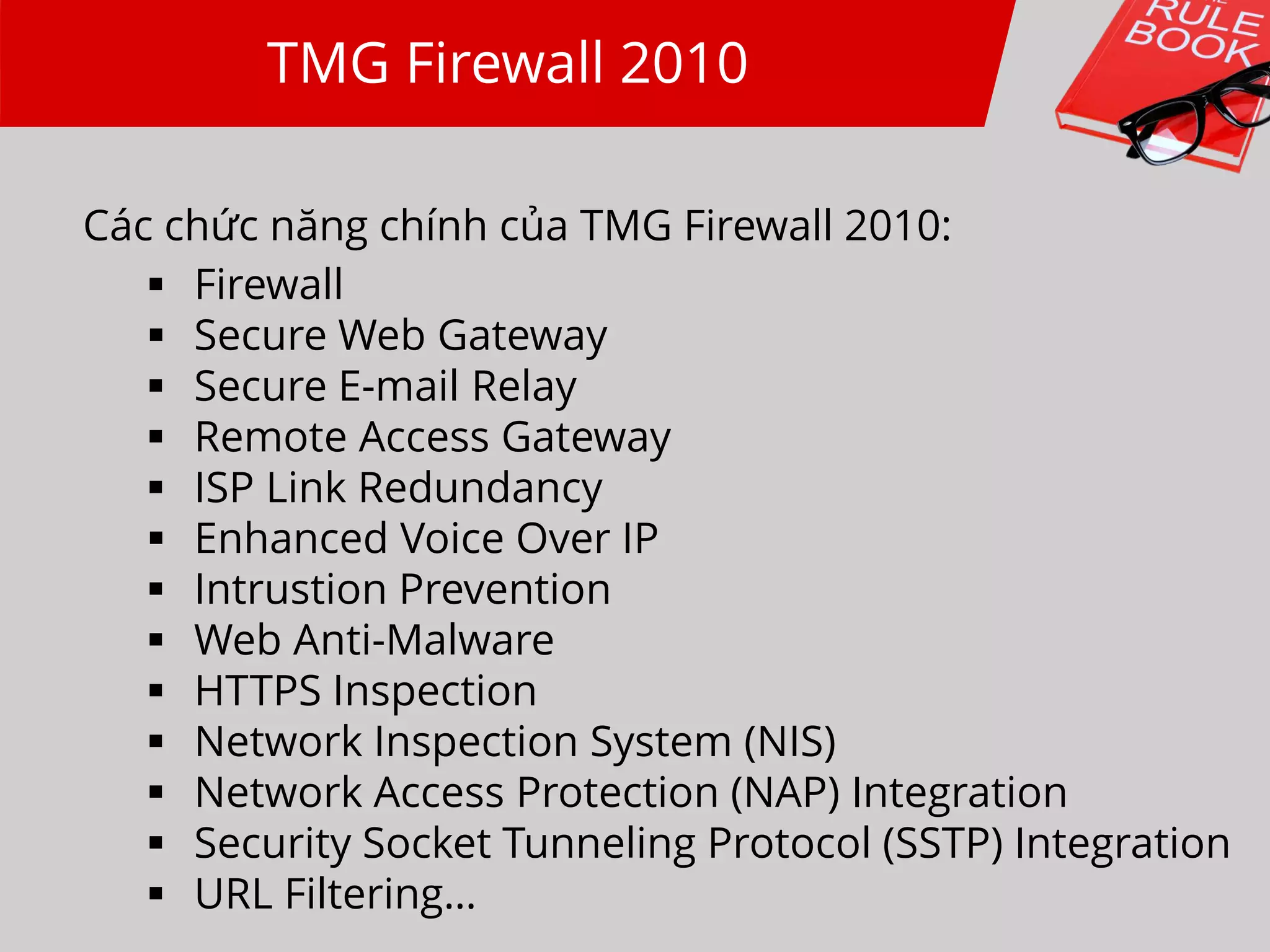 TMG Firewall 2010
Các chức năng chính của TMG Firewall 2010:
 Firewall
 Secure Web Gateway
 Secure E-mail Relay
 Remote Access Gateway
 ISP Link Redundancy
 Enhanced Voice Over IP
 Intrustion Prevention
 Web Anti-Malware
 HTTPS Inspection
 Network Inspection System (NIS)
 Network Access Protection (NAP) Integration
 Security Socket Tunneling Protocol (SSTP) Integration
 URL Filtering…
 