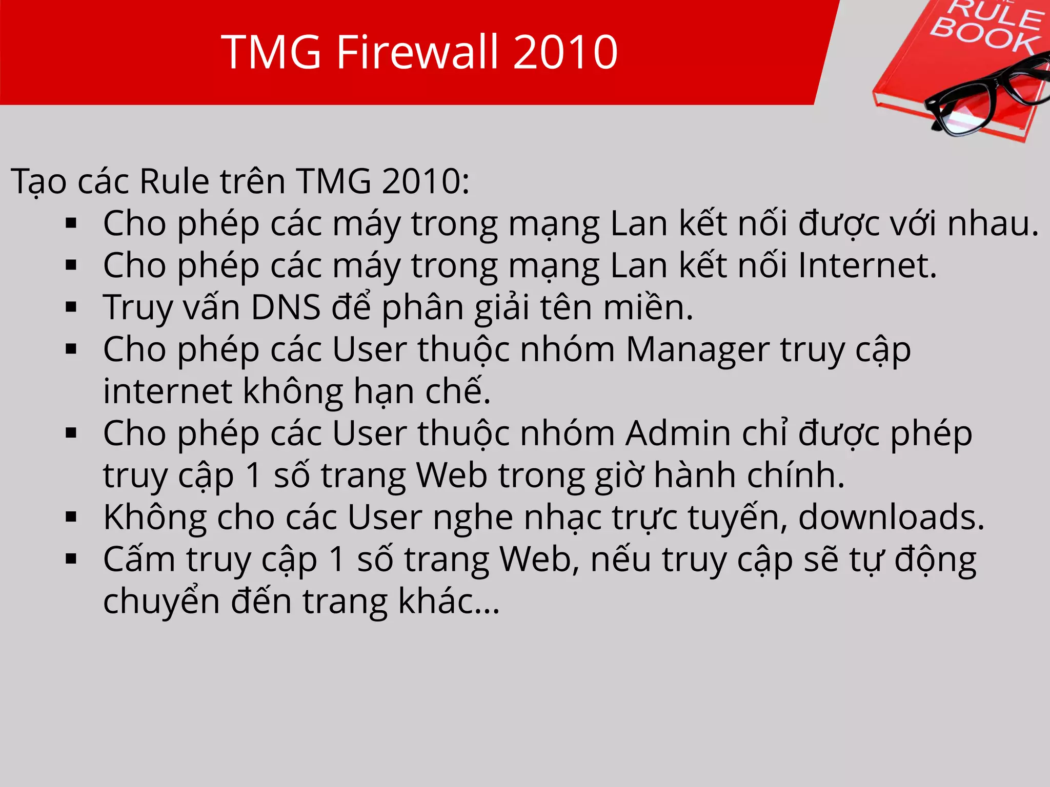 TMG Firewall 2010
Tạo các Rule trên TMG 2010:
 Cho phép các máy trong mạng Lan kết nối được với nhau.
 Cho phép các máy trong mạng Lan kết nối Internet.
 Truy vấn DNS để phân giải tên miền.
 Cho phép các User thuộc nhóm Manager truy cập
internet không hạn chế.
 Cho phép các User thuộc nhóm Admin chỉ được phép
truy cập 1 số trang Web trong giờ hành chính.
 Không cho các User nghe nhạc trực tuyến, downloads.
 Cấm truy cập 1 số trang Web, nếu truy cập sẽ tự động
chuyển đến trang khác…
 