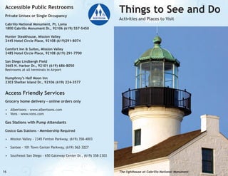 Accessible Public Restrooms
Private Unisex or Single Occupancy

Things to See and Do
Activities and Places to Visit

Cabrillo National Monument, Pt. Loma
1800 Cabrillo Monument Dr., 92106 (619) 557-5450
Hunter Steakhouse, Mission Valley
2445 Hotel Circle Place, 92108 (619)291-8074
Comfort Inn & Suites, Mission Valley
2485 Hotel Circle Place, 92108 (619) 291-7700
San Diego Lindbergh Field
3665 N. Harbor Dr., 92101 (619) 686-8050
Restrooms at all terminals in Airport
Humphrey’s Half Moon Inn
2303 Shelter Island Dr., 92106 (619) 224-3577

Access Friendly Services
Grocery home delivery - online orders only
•	 Albertsons - www.albertsons.com
•	 Vons - www.vons.com

Gas Stations with Pump Attendants
Costco Gas Stations - Membership Required
•	 Mission Valley - 2345 Fenton Parkway, (619) 358-4003
•	 Santee - 101 Town Center Parkway, (619) 562-3227
•	 Southeast San Diego - 650 Gateway Center Dr., (619) 358-2303

16

The lighthouse at Cabrillo National Monument

 
