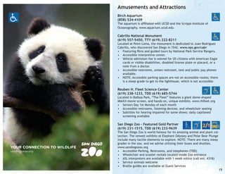 Amusements and Attractions
Birch Aquarium
(858) 534-4109

The aquarium is affiliated with UCSD and the Scripps Institute of
Oceanography. www.aquarium.ucsd.edu

Cabrillo National Monument
(619) 557-5450, TTY (619) 222-8211

Located at Point Loma, the monument is dedicated to Juan Rodriguez
Cabrillo, who discovered San Diego in 1542. www.nps.gov/cabr
•	 Featuring films and guided tours by National Park Service Rangers.
•	 Accessible interpretive center.
•	 Vehicle admisison fee is waived for US citizens with American Eagle
cards or visible disabilities, disabled license plate or placard, or a
note from a doctor.
•	 Accessible restrooms, unisex restroom, text and public pay phones
available.
•	 NOTE: Accessible parking spaces are not on accessible routes; there
is a steep grade to get to the lighthouse, which is not accessible.

Reuben H. Fleet Science Center
(619) 238-1233, TDD (619) 685-5744

Located in Balboa Park, “The Fleet” features a giant dome-shaped
IMAX® movie screen, and hands-on, unique exhibits. www.rhfleet.org
•	 Seniors Day 1st Monday of each month
•	 Accessible restrooms, listening devices, and wheelchair seating
•	 Subtitles for hearing impaired for some shows; daily captioned
screening available

San Diego Zoo - Featured Gold Partner
(619) 231-1515, TDD (619) 233-9639

YOUR CONNECTION TO WILDLIFE
sandiegozoo.org

The San Diego Zoo is world-famous for its amazing animal and plant collection. The newest exhibits at Elephant Odyssey and Polar Bear Plunge
include many tactile elements to explore. NOTE: There are many steep
grades in the zoo, and we advise utilizing their buses and shuttles.
www.sandiegozoo.org
•	 Accessible Parking, Restrooms, and telephones (TDD)
•	 Wheelchair and scooter rentals located inside Zoo entrance
•	 ASL interpreters are available with 1 week notice (call ext. 4318)
•	 Service animals welcome
•	 Braille guides are available at Guest Services

19

 