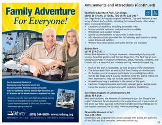 Family Adventure
For Everyone!

Amusements and Attractions (Continued)
SeaWorld Adventure Park, San Diego
(800) 25-SHAMU (74268), TDD (619) 226-3907

San Diego boasts having the original SeaWorld. The park features a vast
array of shows and exhibits, including the famous Shamu killer whale
show. www.seaworld.com
•	 Excellent accessibility, including accessible rides
•	 Service animals welcome, and pet services available
•	 Wheelchair and scooter rentals
•	 Special accommodation or tours with 2 weeks notice
•	 ASL interpreters are provided the 1st Saturday each month as designated shows and exhibits
•	 Written show descriptions and audio devices are available

Balboa Park
(619) 239-0512

Balboa Park is home to 15 major museums, renowned performing arts
venues, beautiful gardens and the San Diego Zoo. The Park has an everchanging calendar of museum exhibitions, plays, musicals, concerts, and
classes—all in a beautiful and timeless setting. www.balboapark.org

Dare to experience life aboard a
floating city at sea! 25 restored aircraft and
60 amazing exhibits. Admission includes self-guided
audio tour by Midway veterans. Optional flight simulators, too!
It’s all aboard the USS Midway Museum in downtown San Diego.
Elevator access to the hangar deck, flight deck, gift shop and café
Virtual tour of areas that are not wheelchair accessible
• Loaner wheelchairs available on a first come, first serve basis
• Handicapped parking on Navy Pier
•
•

(619) 544-9600 • www.midway.org
Open Daily, 10 a.m. - 5 p.m.

Last admission at 4 p.m. • 910 N. Harbor Dr. (Downtown San Diego)

•	 Much of the park is accessible, as well as many of the attractions
•	 The Balboa Park Tram as well as Old Town Trolley service the park
•	 On Tuesday several museums participate in providing free admission to San Diego City & County residents (with ID), active military &
their dependents; may not include special exhibitions
•	 Accessible parking is available in the center of the park

•	 Caution- Steep sidewalks and trails connect park, advise assistance for seniors and persons with mobility disabilities
San Diego Museum of Contemporary Art
(858) 454-3541

With two locations, the Museum of Contemporary Art San Diego is the
region’s foremost forum devoted to the exploration and presentation of
the art of our time. Located in the heart of downtown San Diego and in
the coastal community of La Jolla. www.mcasandiego.org

Oceanside Museum of Art
760.435.3720

Exhibitions and programs that connect people with artists and artforms
of the 20th and 21st centuries. www.oma-online.org

23

 