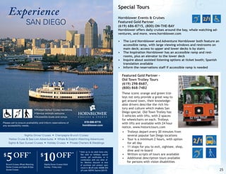 Experience

Special Tours
Hornblower Events & Cruises
Featured Gold Partner
(619) 686-8715, (800) ON-THE-BAY

SAN DIEGO

Hornblower offers daily cruises around the bay, whale watching adventures, and more. www.hornblower.com
•	 The Lord Hornblower and Adventure Hornblower both feature an
accessible ramp, with large viewing windows and restrooms on
main deck; access to upper and lower decks is by stairs
•	 The Inspiration Hornblower has an accessible ramp and restrooms, plus an elevator to the lower deck
•	 Inquire about assisted listening options at ticket booth; Spanish
translation available
•	 Inform the reservations staff if accessible ramp is needed

Featured Gold Partner Old Town Trolley Tours
(619) 298-8687,
(800) 868-7482

• Printed Harbor Cruise narrations
• Service animals welcome
• Accessible boats and ramps

619-686-8715
hornblower.com

Please call to ensure availability and inform reservations of
any accessibility needs.

Nightly Dinner Cruises • Champagne Brunch Cruises
Harbor Cruise & Sea Lion Adventures • Whale & Dolphin Watching Adventures
Sights & Sips Sunset Cruises • Holiday Cruises • Private Charters & Weddings

5 OFF

$

*

Brunch Cruises, Whale Watching
Harbor Cruises and Sights & Sips
Sunset Cruises

10 OFF

$

Nightly Dinner Cruises (Valid
Sunday - Friday only)

*

* Valid up to six adult fares only.
Not valid on holidays, special
events, gift certificates, or in
combination with any other offer. Mention discount at time
of purchase and present upon
check-in. $5 off code: ASD05. $10
off code: ASD10. Expires 3/31/13.

These iconic orange and green trolleys not only provide a great way to
get around town, their knowledgeable drivers describe the rich history and culture which makes San
Diego special. Old Town Trolley has
3 vehicles with lifts, with 2 spaces
for wheelchairs on each. Trolleys
with lifts are available with 24 hour
notice. www.historictours.com
•	 Trolleys depart every 30 minutes from
several popular San Diego locations
•	 Tour is a minimum 2 hours, with option
for all day
•	 11 stops for you to exit, sightsee, shop,
dine and re-board
•	 Written scripts of tours are available
•	 Additional description tours available
for persons with vision disabilities

25

 