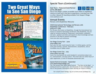 Two Great Ways
to See San Diego
iego’s Best
San D

Special Tours (Continued)
Seal Tours - Featured Gold Partner
(619) 298-8687

One of San Diego’s coolest accessible tours! Ride an amphibious
vehicle on land and in the bay to experience a narrated tour like
no other. Manual lift boarding available from Seaport Village.
www.sealtours.com

Annual Events
See the Best of San Diego
Aboard the Orange & Green.
• We offer San Diego’s only on and off city
tour of San Diego and Coronado,
narrated by our expert tour conductors
• We Pick up & Drop off every 30 minutes
at all of our convenient stops
• Colorful anecdotes and
well-researched historical facts
• Convis Finest Service Award Winner
• FREE reboarding
100% MONEY
BACK GUARANTEE

619-298-8687

www.historictours.com
America’s Most Trusted Sightseeing Company.

Key West • St. Augustine • Savannah • San Diego • Boston • Washington DC

Persons with Disabilities Welcome
CSUN International Technology and Persons with
Disabilities Conference - February
(818) 677-1200

For 26 years the Center on Disabilities, through the International Conference on Assistive Technology and Persons with Disabilities, has provided an inclusive setting for researchers, practitioners, exhibitors,
end users, speakers and other participants to share knowledge and best
practices in the field of assistive technology.
www.csun.edu/cod/conference

CAL TCP 5037-S

San Diego County Fair - June
www.sdfair.com

Each year the near month-long fair hosts 1.4 million guests, and features prize animals, artwork, entertainment, amusements, and an
incredible array of edible treats!

V

iew “America's Finest City” the
way it was intended...from Sea and
Land! Your fully narrated tour winds
through San Diego streets before
splashing down for a cruise into the
picturesque waters of San Diego.
Don't miss this exciting, entertaining
adventure of a lifetime to experience
San Diego's only amphibious tour!

100% MONEY BACK GUARANTEE
For information CALL:

619-298-8687
www.sealtours.com
CAL TCP 5037-S

San Diego Comic-Con - July
www.comic-con.org/

Comic-Con has become the world standard in conventions about comics, entertainment, and pop-culture. This event sells out within hours of
open registration, as tens of thousands attend each year.

Speed Festival Coronado - September
www.fleetweeksandiego.org

The 15th annual Fleet Week Speed Festival – “The Race at the Base” – is
looking forward to a great year. Join thousands of race enthusiasts and
fans in this premier motorsports event saluting our nation’s military.
For current event listings, log on to www.access-sandiego.org

27

 