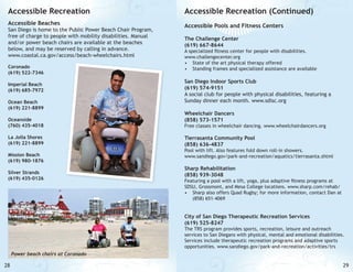 Accessible Recreation

Accessible Recreation (Continued)

Accessible Beaches

Accessible Pools and Fitness Centers

San Diego is home to the Public Power Beach Chair Program,
free of charge to people with mobility disabilities. Manual
and/or power beach chairs are available at the beaches
below, and may be reserved by calling in advance.
www.coastal.ca.gov/access/beach-wheelchairs.html
Coronado
(619) 522-7346
Imperial Beach
(619) 685-7972
Ocean Beach
(619) 221-8899
Oceanside
(760) 435-4018
La Jolla Shores
(619) 221-8899
Mission Beach
(619) 980-1876
Silver Strands
(619) 435-0126

The Challenge Center
(619) 667-8644

A specialized fitness center for people with disabilities.
www.challengecenter.org
•	 State of the art physical therapy offered
•	 Standing frames and specialized assistance are available

San Diego Indoor Sports Club
(619) 574-9151
A social club for people with physical disabilities, featuring a
Sunday dinner each month. www.sdisc.org
Wheelchair Dancers
(858) 573-1571

Free classes in wheelchair dancing. www.wheelchairdancers.org

Tierrasanta Community Pool
(858) 636-4837

Pool with lift. Also features fold down roll-in showers.
www.sandiego.gov/park-and-recreation/aquatics/tierrasanta.shtml

Sharp Rehabilitation
(858) 939-3048

Featuring a pool with a lift, yoga, plus adaptive fitness programs at
SDSU, Grossmont, and Mesa College locations. www.sharp.com/rehab/
•	 Sharp also offers Quad Rugby; for more information, contact Dan at
(858) 651-4069

City of San Diego Therapeutic Recreation Services
(619) 525-8247

The TRS program provides sports, recreation, leisure and outreach
services to San Diegans with physical, mental and emotional disabilities.
Services include therapeutic recreation programs and adaptive sports
opportunities. www.sandiego.gov/park-and-recreation/activities/trs
Power beach chairs at Coronado

28

29

 