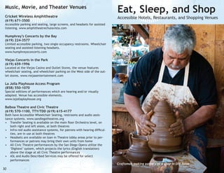 Music, Movie, and Theater Venues
Cricket Wireless Amphitheatre
(619) 671-3500

Eat, Sleep, and Shop

Accessible Hotels, Restaurants, and Shopping Venues

Accessible parking and seating, large screens, and headsets for assisted
listening. www.amphitheatrechulavista.com

Humphrey’s Concerts by the Bay
(619) 224-3577

Limited accessible parking, two single occupancy restrooms. Wheelchair
seating and assisted listening headsets.
www.humphreysconcerts.com

Viejas Concerts in the Park
(619) 659-1996

Located at the Viejas Casino and Outlet Stores, the venue features
wheelchair seating, and wheelchair parking on the West side of the outlet stores. www.viejasentertainment.com

La Jolla Playhouse Access Program
(858) 550-1070

Special editions of performances which are hearing and/or visually
adapted. Venue has accessible elements.
www.lajollaplayhouse.org

Balboa Theatre and Civic Theatre
(619) 570-1100, TTY/TDD (619) 615-4177

Both have Accessible Wheelchair Seating, restrooms and audio assistance systems. www.sandiegotheatres.org
•	 Transfer Seating is available on the main floor Orchestra level, on
both right and left aisles, at both theatres
•	 Infra-red audio assistance systems, for patrons with hearing difficulties, are in use at both theatres
•	 Headsets are available on loan in Theatre lobby areas prior to performances or patrons may bring their own units from home
•	 All Civic Theatre performances by the San Diego Opera utilize the
‘Digitext’ system, which projects the lyrics (English translation)
above the stage at all Civic Theatre performances
•	 ASL and Audio Described Services may be offered for select
performances

30

sa;dlfkjadsk dfg;ldfjg;ldfjgdfl;g
dgjldf;gjd;lfjgdlfgjd
dfjgldfjgdf;lgjdfl;gjdfl;gkjdf;lgjkd;

Craftsman making pottery at a shop in Old Town

 