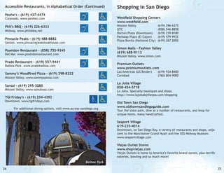 Accessible Restaurants, in Alphabetical Order (Continued)
Peohe’s - (619) 437-4474

Shopping in San Diego
Westfield Shopping Centers
www.westfield.com

Coranado. www.peohes.com

Mission Valley 			
UTC 				
Horton Plaza (Downtown)	
Parkway Plaza (El Cajon)	
Plaza Bonita (National City)	

Phil’s BBQ - (619) 226-6333
Midway. www.philsbbq.net

Pinnacle Peaks - (619) 488-8882

Santee. www.pinnaclepeaksteakhouse.com

(619)
(858)
(619)
(619)
(619)

296-6375
546-8858
239-8180
579 9932
267 2850

Simon Malls - Fashion Valley
(619) 688-9113

Poseidon Restaurant - (858) 755-9345
Del Mar. www.poseidonrestaurant.com

Mission Valley. www.simon.com

Prado Restaurant - (619) 557-9441

Premium Outlets
www.premiumoutlets.com

Balboa Park. www.pradobalboa.com

Las Americas (US Border)	
Carlsbad			

Sammy’s Woodfired Pizza - (619) 298-8222
Mission Valley. www.sammyspizza.com

(619) 934-8400
(760) 804-9000			

La Jolla Village
858-454-5718

Sansai - (619) 295-2080

Mission Valley. www.sansaiusa.com

La Jolla. Specialty boutiques and shops.
http://www.lajollabythesea.com/shopping

TGI Friday’s - (619) 234-4393
Downtown. www.tgifridays.com

For additional dining options, visit www.access-sandiego.org

Old Town San Diego
www.oldtownsandiegoguide.com

Tour the state park, dine at a number of restaurants, and shop for
unique items, many handcrafted.

Seaport Village
619-235-4014

Downtown, on San Diego Bay. A variety of restaurants and shops, adjacent to the Manchester Grand Hyatt and the USS Midway Museum.
www.seaportvillage.com

Viejas Outlet Stores
www.shopviejas.com

Viejas Outlets is home to America’s favorite brand names, plus terrific
eateries, bowling and so much more!
Balboa Park

34

35

 