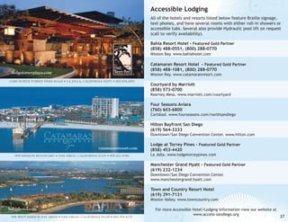 Accessible Lodging
All of the hotels and resorts listed below feature Braille signage,
text phones, and have several rooms with either roll-in showers or
accessible tubs. Several also provide Hydraulic pool lift on request
(call to verify availability).
Bahia Resort Hotel - Featured Gold Partner
(858) 488-0551, (800) 288-0770
Mission Bay. www.bahiahotel.com

Catamaran Resort Hotel - Featured Gold Partner
(858) 488-1081, (800) 288-0770

lodgetorreypines.com

®

11480 NORTH TORREY PINES ROAD • LA JOLLA, CALIFORNIA 92037 • 800.656.0087

Mission Bay. www.catamaranresort.com

Courtyard by Marriott
(858) 573-0700

Kearney Mesa. www.marriott.com/courtyard

Four Seasons Aviara
(760) 603-6800

Carlsbad. www.fourseasons.com/northsandiego

Hilton Bayfront San Diego
(619) 564-3333

Downtown/San Diego Convention Center. www.hilton.com

catamaranresort.com
3999 MISSION BOULEVARD • SAN DIEGO, CALIFORNIA 92109 • 800.422.8386

Lodge at Torrey Pines - Featured Gold Partner
(858) 453-4420
La Jolla. www.lodgetorreypines.com

Manchester Grand Hyatt - Featured Gold Partner
(619) 232-1234
Downtown/San Diego Convention Center.
www.manchestergrand.hyatt.com

Town and Country Resort Hotel
(619) 291-7131

Mission Valley. www.towncountry.com

bahiahotel.com
998 WEST MISSION BAY DRIVE • SAN DIEGO, CALIFORNIA 92109 • 800.576.4229

For more Accessible Hotel/Lodging Information view our website at
www.access-sandiego.org

37

 