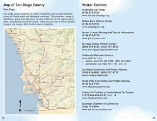 Map of San Diego County

Visitor Centers

Fast Facts

Accessible San Diego
(619) 325-7550
www.access-sandiego.org

San Diego County features 70 miles of coastline, and is larger than the
states of Rhode Island and Delaware combined. The elevation change is
significant, going from Sea Level to over 6,000 feet at the Laguna Mountains. According to the 2010 Census, there are just over 3 million people
living in the county, 18% of which have a disability.

Balboa Park Visitors Center
(619) 239-0512
www.balboapark.org
Border Station Parking And Tourist Information
(619) 428-6200
www.gototijuana.com
Borrego Springs Visitors Center
(800) 559-5524, (760) 767-5555
www.borregospringschamber.com
California Welcome Centers
www.visitcwc.com
•	 Alpine, CA (619) 445-0180, (800) 463-0668
•	 Oceanside, CA (760) 721-1101, ext. 12
Carlsbad Convention and Visitors Bureau
(760) 434-6093, (800) 227-5722
www.visitcarlsbad.com
Chula Vista Convention and Visitors Bureau
(619) 425-4444
www.chulavistaconvis.org
Comite De Turismo y Convenciones De Tijuana
01152-664-684-05-37, ext. 14
www.tijuanaonline.com
Encinitas Chamber of Commerce
(760) 753-6041
www.encinitaschamber.com

38

39

 