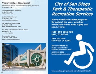 Visitor Centers (Continued)
International Visitors Information Center (IVIC), Downtown
(619) 236-1212
Julian Chamber of Commerce
(760) 765-1857
www.julianca.com
La Jolla Visitors Center
(619) 236-1212
www.lajollabythesea.com
Old Town State Historic Park
(619) 688-3365
www.boostersofoldtown.com/
San Diego Convention and Visitors Bureau
619-236-1212
www.sandiego.org
Travelers Aid Society
(619) 295-8393, ext.13
www.travelersaidsandiego.org

City of San Diego
Park & Therapeutic
Recreation Services
Active wheelchair sports programs
throughout the year, including
wheelchair tennis, quad rugby, and
hand cycling
(619) 692-3866 TDD
(619) 525-8247
3325 Zoo Drive
San Diego, CA 92101

Also available at:

Barns Tennis Center
4490 W. Point Loma Blvd.
(619) 225-1391
barnstenniscenter.com

The San Diego Convention Center

40

www.sandiego.gov/park-and-recreation/activities/trs

 