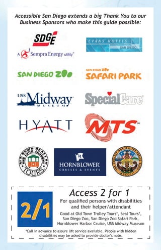 Accessible San Diego extends a big Thank You to our
Business Sponsors who make this guide possible:

Access 2 for 1

For qualified persons with disabilities
and their helper/attendant
Good at Old Town Trolley Tours*, Seal Tours*,
San Diego Zoo, San Diego Zoo Safari Park,
Hornblower Harbor Cruise, USS Midway Museum
*Call in advance to assure lift service available. People with hidden
disabilities may be asked to provide doctor’s note.

 