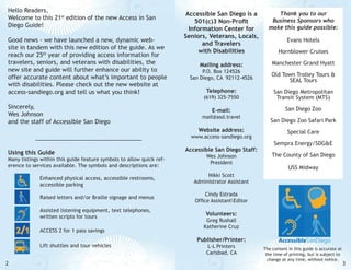 Hello Readers,
Welcome to this 21st edition of the new Access in San
Diego Guide!
Good news - we have launched a new, dynamic website in tandem with this new edition of the guide. As we
reach our 25th year of providing access information for
travelers, seniors, and veterans with disabilities, the
new site and guide will further enhance our ability to
offer accurate content about what’s important to people
with disabilities. Please check out the new website at
access-sandiego.org and tell us what you think!
Sincerely,
Wes Johnson
and the staff of Accessible San Diego

Accessible San Diego is a
501(c)3 Non-Profit
Information Center for
Seniors, Veterans, Locals,
and Travelers
with Disabilities

Thank you to our
Business Sponsors who
make this guide possible:

Mailing address:

Manchester Grand Hyatt

P.O. Box 124526
San Diego, CA 92112-4526

Old Town Trolley Tours &
SEAL Tours

(619) 325-7550

San Diego Metropolitan
Transit System (MTS)

E-mail:

San Diego Zoo

mail@asd.travel
www.access-sandiego.org

Many listings within this guide feature symbols to allow quick reference to services available. The symbols and descriptions are:

Hornblower Cruises

Telephone:

Website address:

Using this Guide

Evans Hotels

Accessible San Diego Staff:
Wes Johnson
President

San Diego Zoo Safari Park
Special Care
Sempra Energy/SDG&E
The County of San Diego
USS Midway

Nikki Scott
Administrator Assistant

		
		

Enhanced physical access, accessible restrooms,
accessible parking

		

Raised letters and/or Braille signage and menus

Cindy Estrada
Office AssistantEditor

		
		

Assisted listening equipment, text telephones,
written scripts for tours

Volunteers:

		

ACCESS 2 for 1 pass savings

		
2

Lift shuttles and tour vehicles

Greg Rushall
Katherine Cruz

Publisher/Printer:
L-L Printers
Carlsbad, CA

The content in this guide is accurate at
the time of printing, but is subject to
change at any time, without notice.

3

 